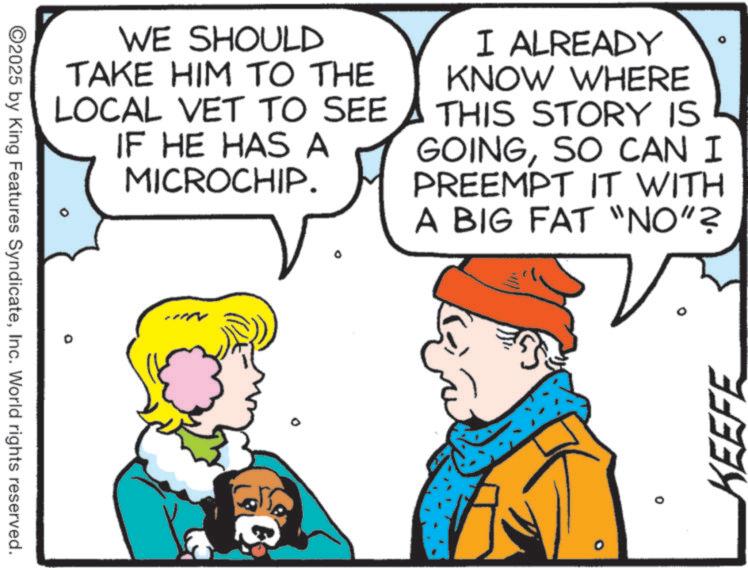 Comic book OCR: WE SHOULD TAKE HIM TO THE LOCAL VET TO SEE IF HE HAS A MICROCHIP. O I ALREADY KNOW WHERE THIS STORY IS GOINGSO CAN I PREEMPT IT WITH A BIG FAT "NO"? ©2025 by King Features SyndicateInc. World rights reserved. -** ? 0 KEEFE WE SHOULD TAKE HIM TO THE LOCAL VET TO SEE IF HE HAS A MICROCHIP . O I ALREADY KNOW WHERE THIS STORY IS GOINGSO CAN I PREEMPT IT WITH A BIG FAT " NO " ? © 2025 by King Features SyndicateInc. World rights reserved . - ** ? 0 KEEFE