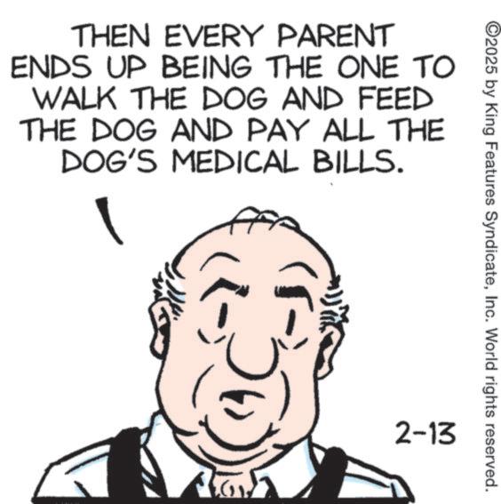 Animated cartoon OCR: ©2025 by King Features SyndicateInc. World rights reserved. THEN EVERY PARENT ENDS UP BEING THE ONE TO WALK THE DOG AND FEED THE DOG AND PAY ALL THE DOG'S MEDICAL BILLS. A 2-13 © 2025 by King Features SyndicateInc. World rights reserved . THEN EVERY PARENT ENDS UP BEING THE ONE TO WALK THE DOG AND FEED THE DOG AND PAY ALL THE DOG'S MEDICAL BILLS . A 2-13