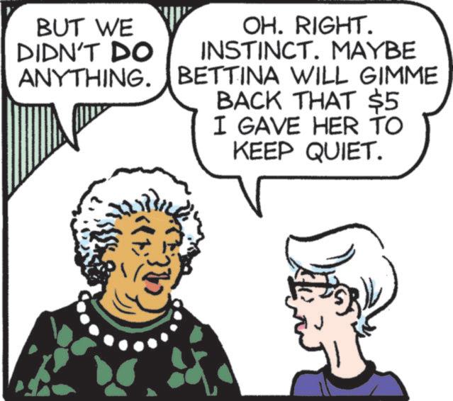 Clip art OCR: BUT WE DIDN'T DO ANYTHING. OH. RIGHT. INSTINCT. MAYBE BETTINA WILL GIMME BACK THAT $5 I GAVE HER TO KEEP QUIET. BUT WE DIDN'T DO ANYTHING . OH . RIGHT . INSTINCT . MAYBE BETTINA WILL GIMME BACK THAT $ 5 I GAVE HER TO KEEP QUIET .