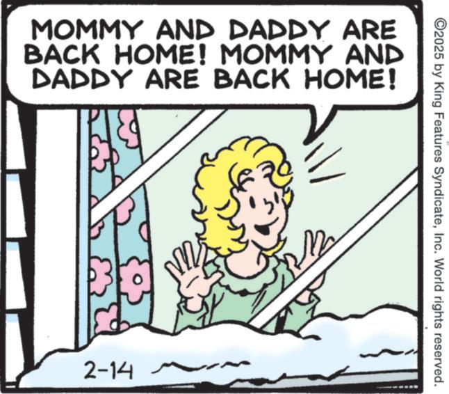 Animation OCR: MOMMY AND DADDY ARE BACK HOME! MOMMY AND DADDY ARE BACK HOME! 2-14 12 ©2025 by King Features SyndicateInc. World rights reserved. MOMMY AND DADDY ARE BACK HOME ! MOMMY AND DADDY ARE BACK HOME ! 2-14 12 © 2025 by King Features SyndicateInc. World rights reserved .