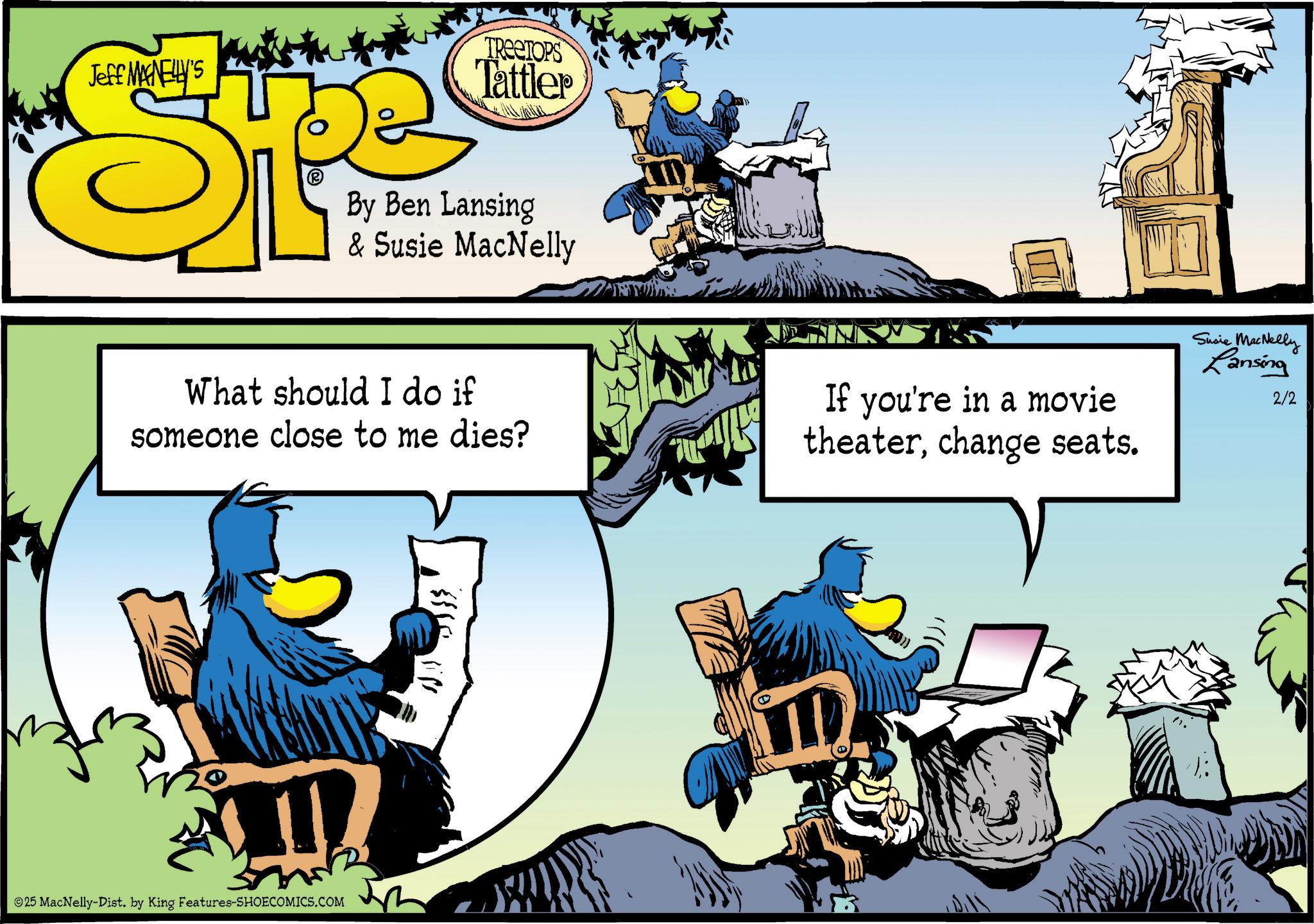 Bird OCR: Jeff MANELLY'S S TREETOPS Tattler By Ben Lansing & Susie MacNelly What should I do if someone close to me dies? If you're in a movie theaterchange seats. Susie MacNelly Lansing 2/2 ? ©25 MacNelly-Dist. by King Features-SHOECOMICS.COM ??? Jeff MANELLY'S S TREETOPS Tattler By Ben Lansing & Susie MacNelly What should I do if someone close to me dies ? If you're in a movie theaterchange seats . Susie MacNelly Lansing 2/2 ? © 25 MacNelly - Dist . by King Features-SHOECOMICS.COM ???