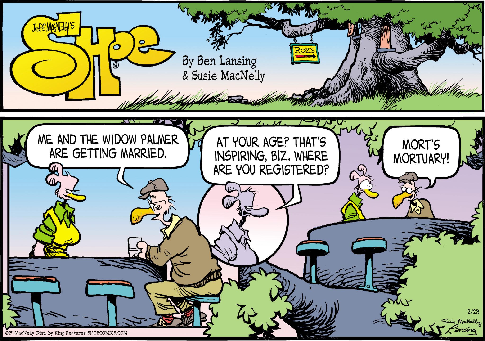 Comic book OCR: Jeff MAGNELLY'S Spe By Ben Lansing & Susie MacNelly Roz's ME AND THE WIDOW PALMER ARE GETTING MARRIED. AT YOUR AGE? THAT'S INSPIRINGBIZ. WHERE ARE YOU REGISTERED? MORT'S MORTUARY! 25 MacNelly-Dist. by King Features-SHOECOMICS.COM 2/23 Susie MacNelly Lansing Jeff MAGNELLY'S Spe By Ben Lansing & Susie MacNelly Roz's ME AND THE WIDOW PALMER ARE GETTING MARRIED . AT YOUR AGE ? THAT'S INSPIRINGBIZ . WHERE ARE YOU REGISTERED ? MORT'S MORTUARY ! 25 MacNelly - Dist . by King Features-SHOECOMICS.COM 2/23 Susie MacNelly Lansing