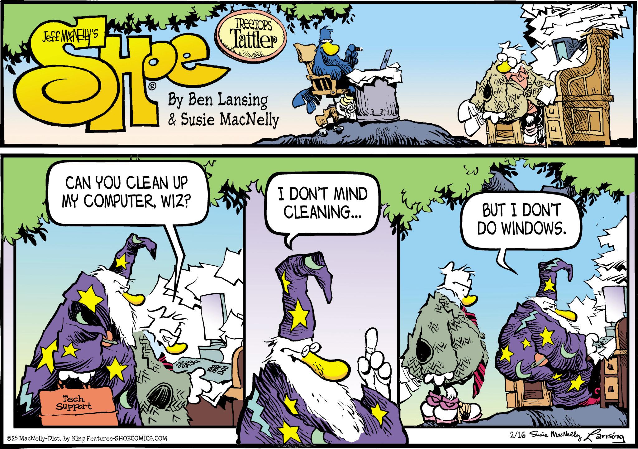 Beak OCR: Jeff MAGNELLY'S TREETOPS Tattler By Ben Lansing & Susie MacNelly CAN YOU CLEAN UP MY COMPUTERWIZ? Tech Support I DON'T MIND CLEANING... BUT I DON'T DO WINDOWS. 25 MacNelly-Dist. by King Features-SHOECOMICS.COM 2/16 Susie MacNelly Lansing Jeff MAGNELLY'S TREETOPS Tattler By Ben Lansing & Susie MacNelly CAN YOU CLEAN UP MY COMPUTERWIZ ? Tech Support I DON'T MIND CLEANING ... BUT I DON'T DO WINDOWS . 25 MacNelly - Dist . by King Features-SHOECOMICS.COM 2/16 Susie MacNelly Lansing