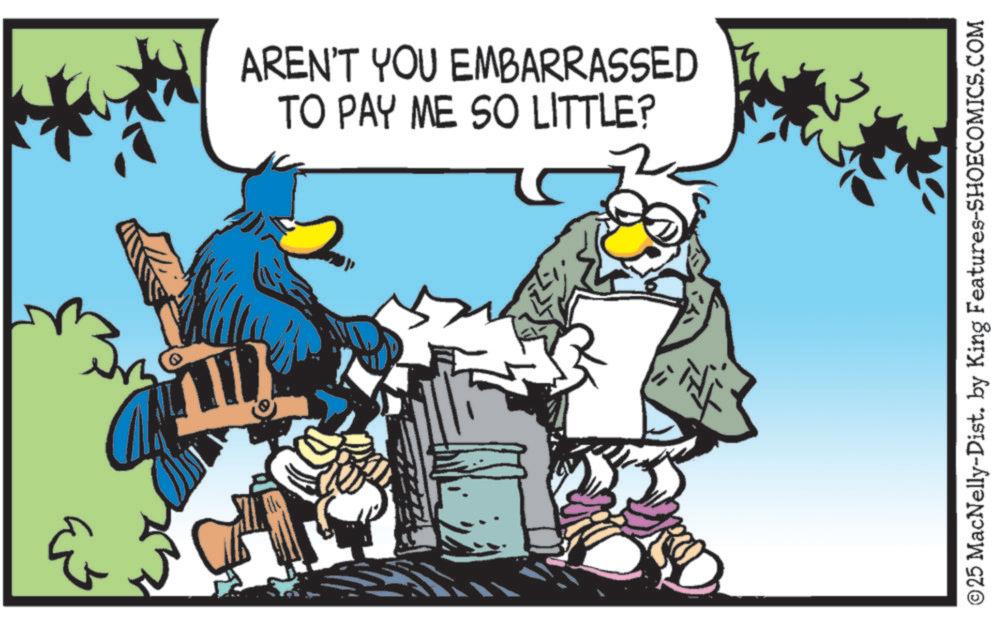 Comics OCR: ??? 0 AREN'T YOU EMBARRASSED TO PAY ME SO LITTLE? ©25 MacNelly-Dist. by King Features-SHOECOMICS.COM ??? 0 AREN'T YOU EMBARRASSED TO PAY ME SO LITTLE ? © 25 MacNelly - Dist . by King Features-SHOECOMICS.COM