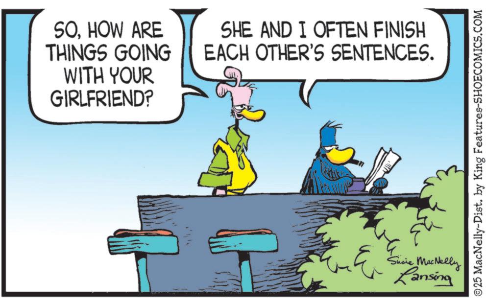 Graphics OCR: SOHOW ARE THINGS GOING WITH YOUR GIRLFRIEND? SHE AND I OFTEN FINISH EACH OTHER'S SENTENCES. Susie MacNelly Lansing ©25 MacNelly-Dist. by King Features-SHOECOMICS.COM SOHOW ARE THINGS GOING WITH YOUR GIRLFRIEND ? SHE AND I OFTEN FINISH EACH OTHER'S SENTENCES . Susie MacNelly Lansing © 25 MacNelly - Dist . by King Features-SHOECOMICS.COM
