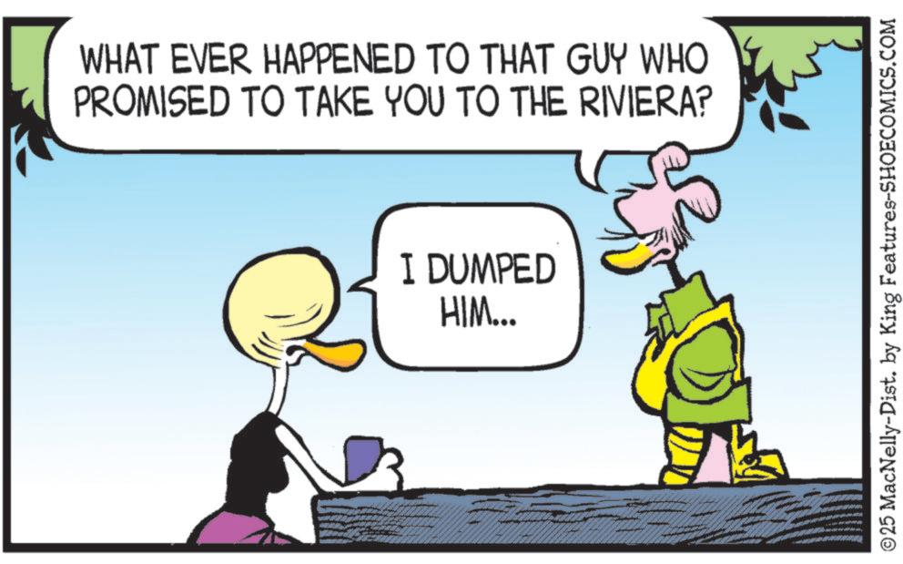 Comic book OCR: WHAT EVER HAPPENED TO THAT GUY WHO PROMISED TO TAKE YOU TO THE RIVIERA? I DUMPED HIM... ©25 MacNelly-Dist. by King Features-SHOECOMICS.COM WHAT EVER HAPPENED TO THAT GUY WHO PROMISED TO TAKE YOU TO THE RIVIERA ? I DUMPED HIM ... © 25 MacNelly - Dist . by King Features-SHOECOMICS.COM