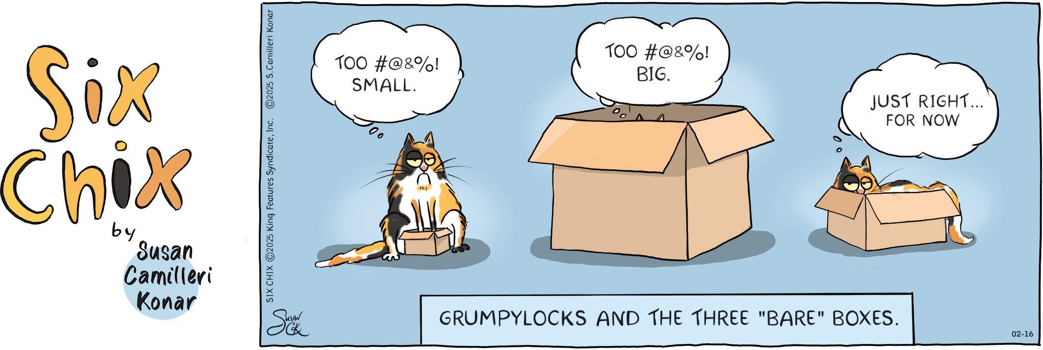 Box OCR: Six Chix by Susan Camilleri Konar SIX CHIX 2025 King Features SyndicateInc. ©2025 S. Camilleri Konar Sukk 100 #@&%! SMALL. 100 #@&%! BIG. JUST RIGHT... FOR NOW GRUMPYLOCKS AND THE THREE "BARE" BOXES. 02-16 Six Chix by Susan Camilleri Konar SIX CHIX 2025 King Features SyndicateInc. © 2025 S. Camilleri Konar Sukk 100 # @ & % ! SMALL . 100 # @ & % ! BIG . JUST RIGHT ... FOR NOW GRUMPYLOCKS AND THE THREE " BARE " BOXES . 02-16