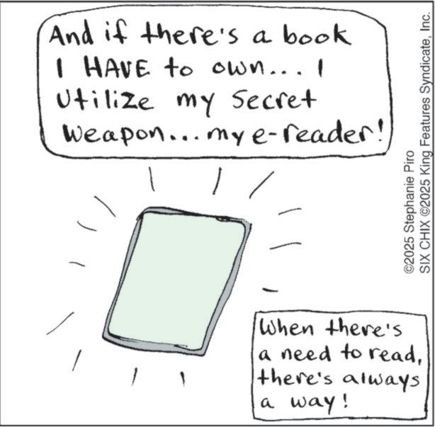 Ink OCR: And if there's a book I HAVE to own... I Utilize my Secret Weapon... my e-reader! 1 ©2025 Stephanie Piro SIX CHIX ©2025 King Features SyndicateInc. When there's a need to readthere's always a way! And if there's a book I HAVE to own ... I Utilize my Secret Weapon ... my e - reader ! 1 © 2025 Stephanie Piro SIX CHIX © 2025 King Features SyndicateInc. When there's a need to readthere's always a way !