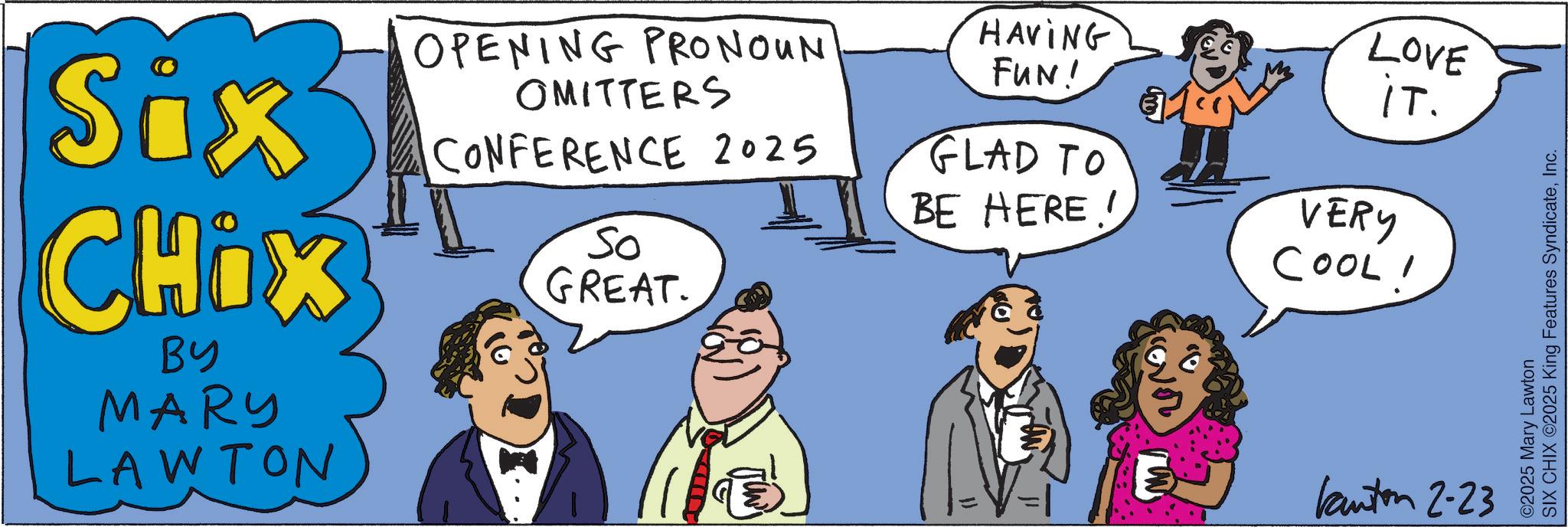 Fiction OCR: Six CHIX BY MARY LAWTON OPENING PRONOUN OMITTERS CONFERENCE 2025 So GREAT. HAVING FUN! LOVE iT. GLAD TO BE HERE! VERY COOLI Kanton 2-23 ©2025 Mary Lawton SIX CHIX ©2025 King Features SyndicateInc. Six CHIX BY MARY LAWTON OPENING PRONOUN OMITTERS CONFERENCE 2025 So GREAT . HAVING FUN ! LOVE iT . GLAD TO BE HERE ! VERY COOLI Kanton 2-23 © 2025 Mary Lawton SIX CHIX © 2025 King Features Syndicate