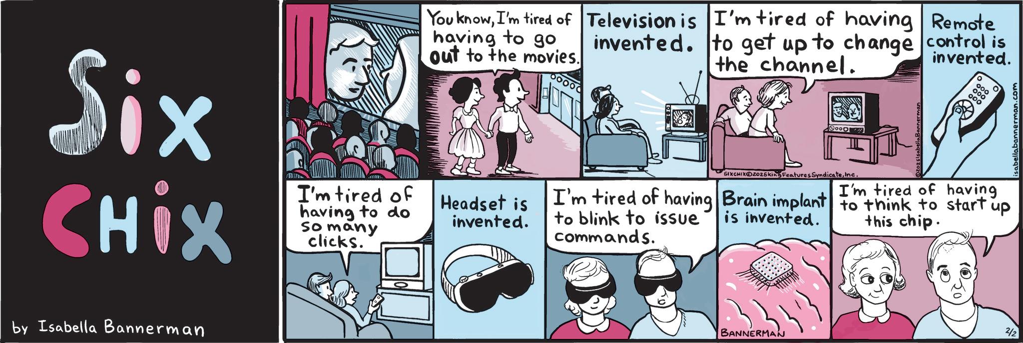 Publication OCR: Six CHix I'm tired of having to do So many clicks. by Isabella Bannerman You knowI'm tired of Television is having to go. out to the movies. I'm tired of having Remote invented. to get up to change control is the channel. invented. Headset is invented. 60000 SIXCHIX Z025king Features SyndicateInc. I'm tired of having I'm tired of having Brain implant to think to start up to blink to issue commands. is invented. this chip. BANNERMAN 2/2 erman.com Six CHix I'm tired of having to do So many clicks . by Isabella Bannerman You knowI'm tired of Television is having to go . out to the movies . I'm tired of having Remote invented . to get up to change control is the channel . invented . Headset is invented . 60000 SIXCHIX Z025king Features SyndicateInc. I'm tired of having I'm tired of having Brain implant to think to start up to blink to issue commands . is invented . this chip . BANNERMAN 2/2 erman.com