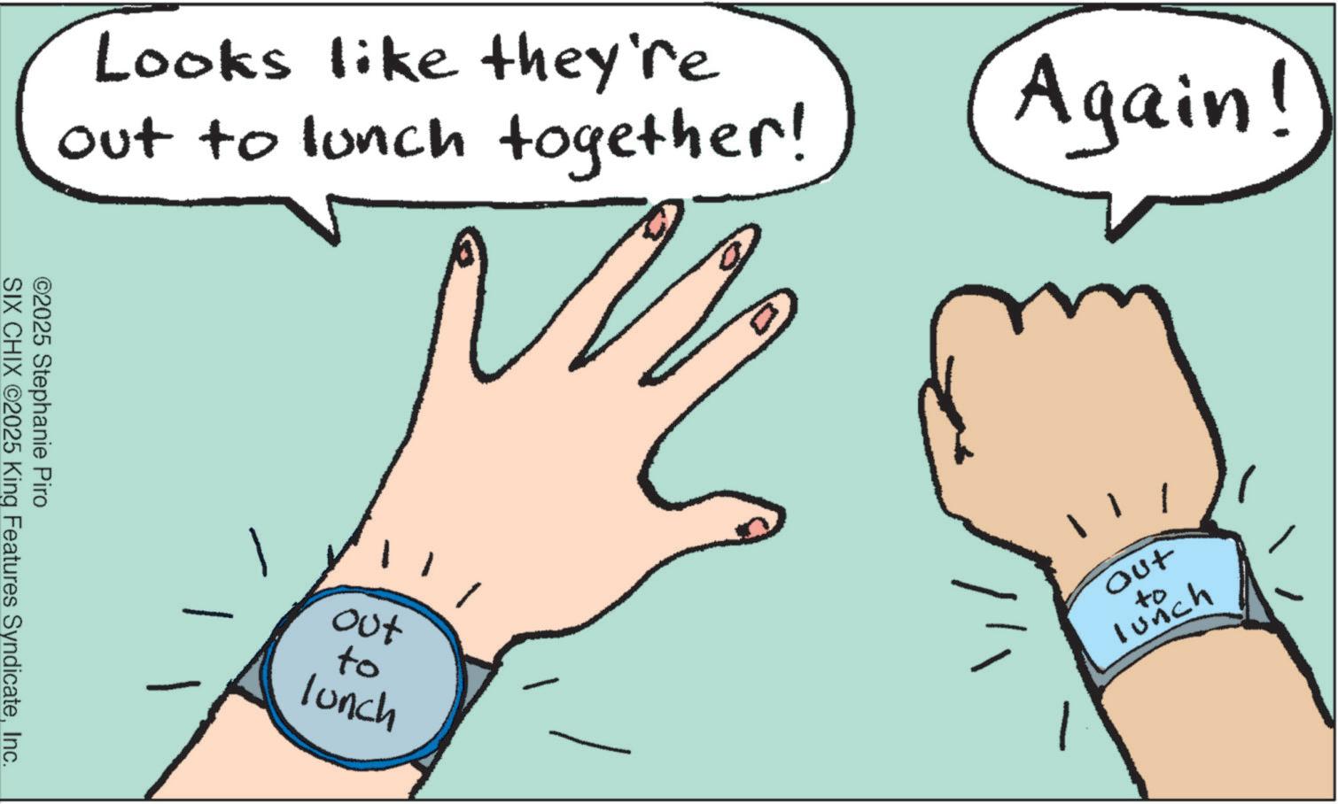 Handwriting OCR: Looks like they're out to lunch together! ©2025 Stephanie Piro SIX CHIX ©2025 King Features SyndicateInc. +00 to lunch Again! Out to Lunch Looks like they're out to lunch together ! © 2025 Stephanie Piro SIX CHIX © 2025 King Features SyndicateInc. +00 to lunch Again ! Out to Lunch
