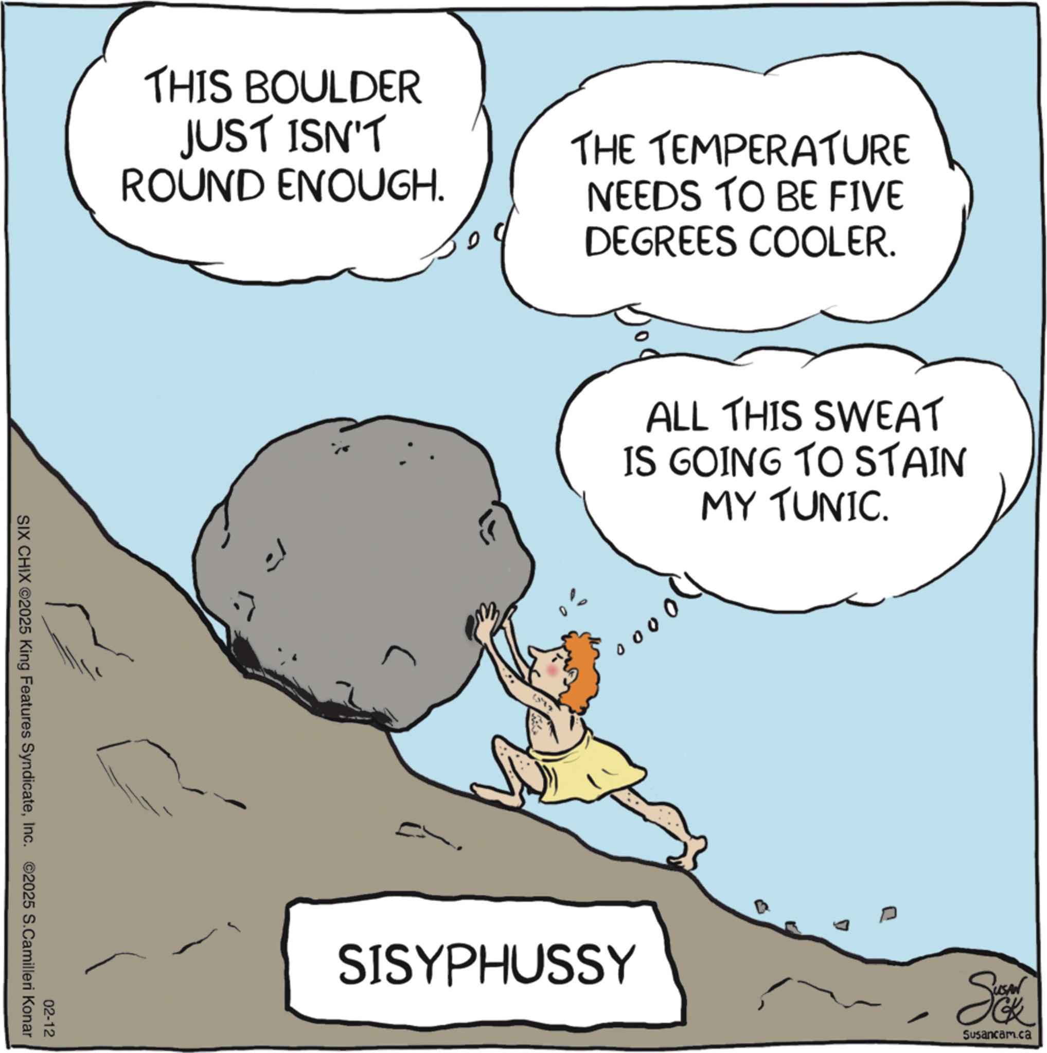 Photo caption OCR: THIS BOULDER JUST ISN'T ROUND ENOUGH. 02-12 SIX CHIX ©2025 King Features SyndicateInc. ©2025 S.Camilleri Konar THE TEMPERATURE NEEDS TO BE FIVE DEGREES COOLER. ALL THIS SWEAT IS GOING TO STAIN MY TUNIC. 00 SISYPHUSSY D - So Susancam.ca THIS BOULDER JUST ISN'T ROUND ENOUGH . 02-12 SIX CHIX © 2025 King Features SyndicateInc. © 2025 S.Camilleri Konar THE TEMPERATURE NEEDS TO BE FIVE DEGREES COOLER . ALL THIS SWEAT IS GOING TO STAIN MY TUNIC . 00 SISYPHUSSY D - So Susancam.ca