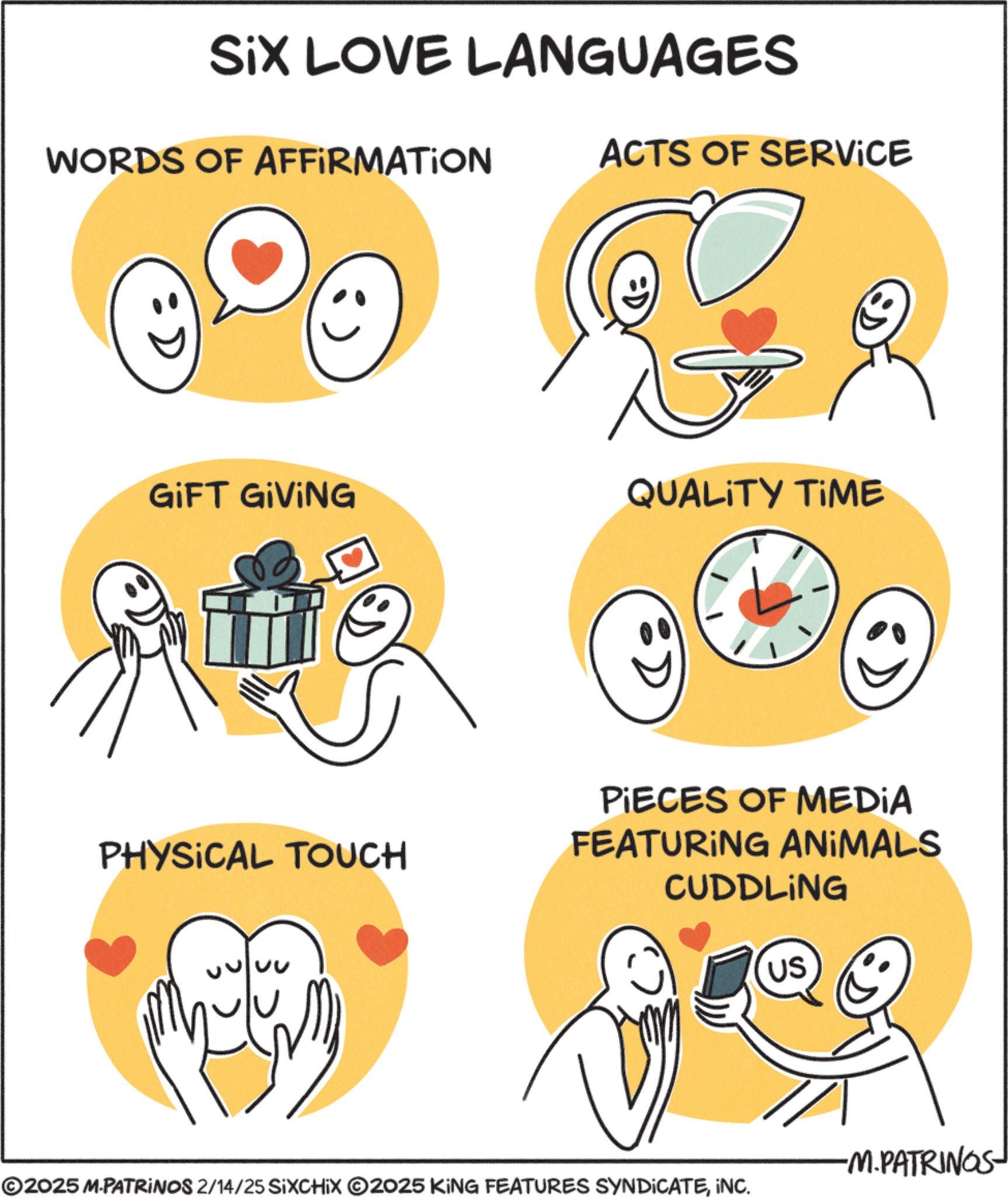 Graphics OCR: SiX LOVE LANGUAGES WORDS OF AFFIRMATION ACTS OF SERVICE :D GIFT GIVING QUALITY TIME :D PIECES OF MEDIA PHYSICAL TOUCH FEATURING ANIMALS CUDDLING US ©2025 M.PATRINOS 2/14/25 SIXCHIX 2025 KING FEATURES SYNDICATEINC. -M.PATRINGS SiX LOVE LANGUAGES WORDS OF AFFIRMATION ACTS OF SERVICE : D GIFT GIVING QUALITY TIME : D PIECES OF MEDIA PHYSICAL TOUCH FEATURING ANIMALS CUDDLING US © 2025 M.PATRINOS 2/14/25 SIXCHIX 2025 KING FEATURES SYNDICATEINC . -M.PATRINGS