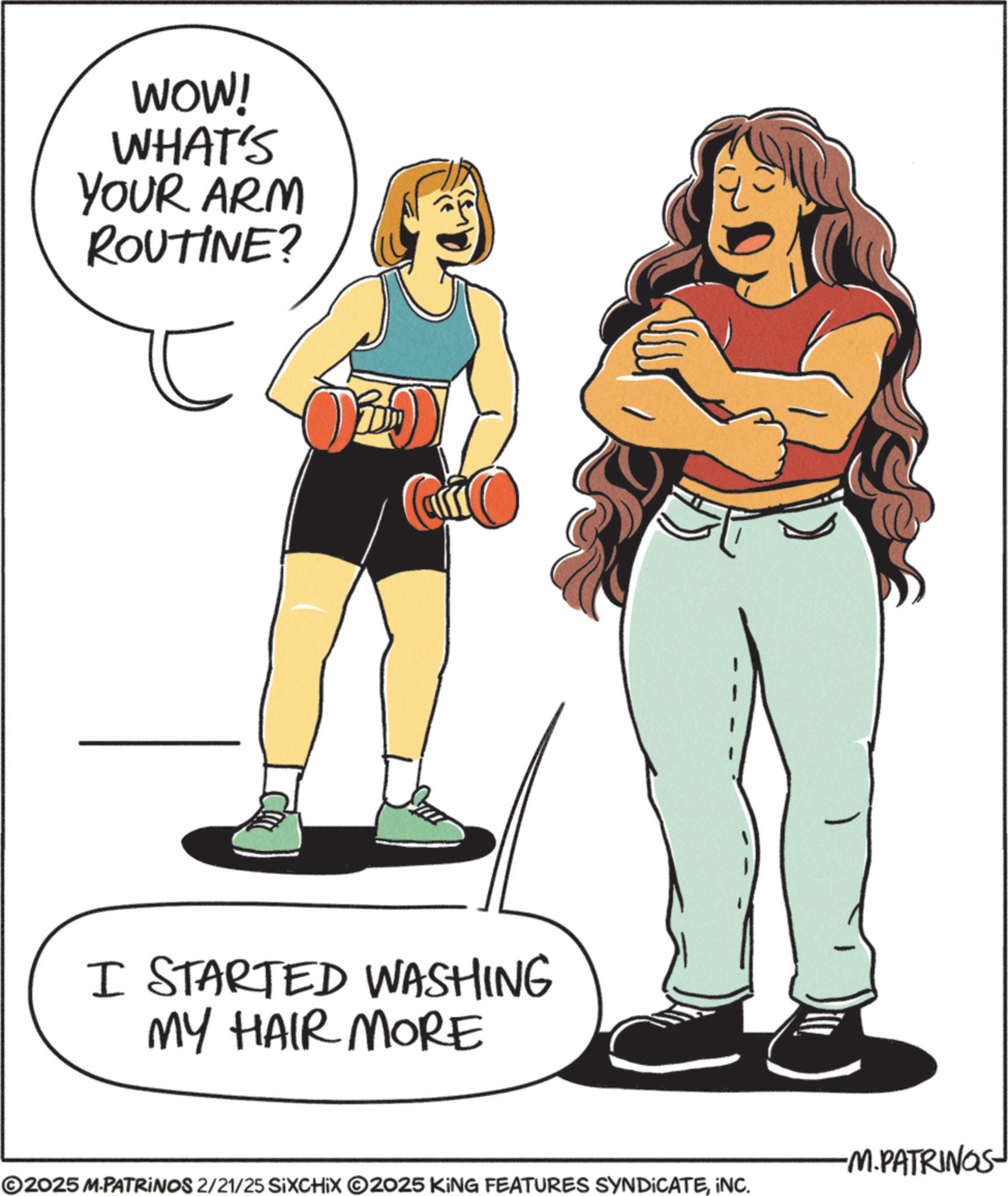 Stomach OCR: WOW! WHAT'S YOUR ARM ROUTINE? ? I STARTED WASHING MY HAIR MORE ©2025 M.PATRINOS 2/21/25 SiXCHIX ©2025 KING FEATURES SYNDICATEINC. -M.PATRINGS WOW ! WHAT'S YOUR ARM ROUTINE ? ? I STARTED WASHING MY HAIR MORE © 2025 M.PATRINOS 2/21/25 SiXCHIX © 2025 KING FEATURES SYNDICATEINC . -M.PATRINGS