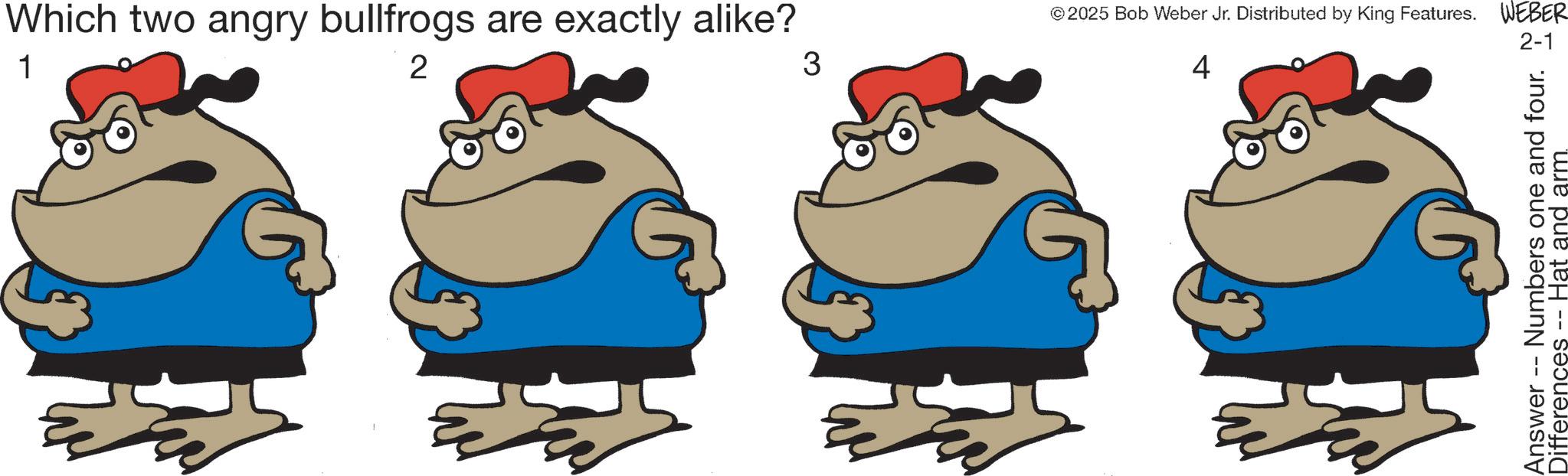 Fictional character OCR: Which two angry bullfrogs are exactly alike? 1 2 3 ©2025 Bob Weber Jr. Distributed by King Features. WEBER 4 2-1 Answer - Numbers one and four. Differences -- Hat and arm. Which two angry bullfrogs are exactly alike ? 1 2 3 © 2025 Bob Weber Jr. Distributed by King Features . WEBER 4 2-1 Answer - Numbers one and four . Differences -- Hat and arm .