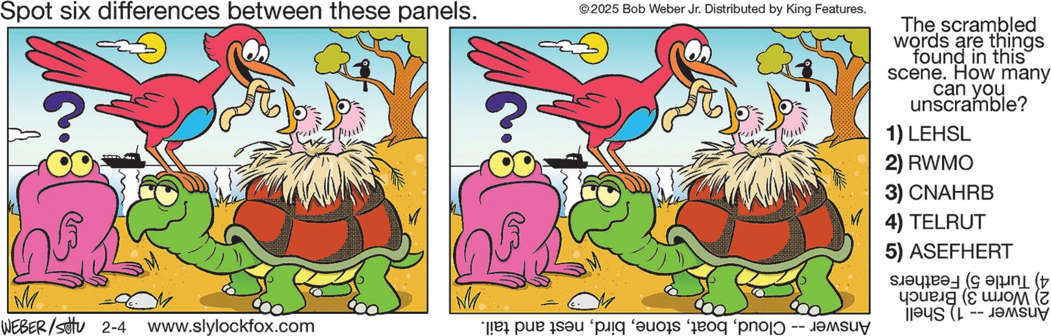 Animated cartoon OCR: Spot six differences between these panels. © 2025 Bob Weber Jr. Distributed by King Features. M M == WEBER/settu 2-4 www.slylockfox.com e par son ‘pig as for pro The scrambled words are things found in this scene. How many can you unscramble? 1) LEHSL 2) RWMO 3) CNAHRB 4) TELRUT 5) ASEFHERT ( ???? (? -- Spot six differences between these panels . © 2025 Bob Weber Jr. Distributed by King Features . M M == WEBER / settu 2-4 www.slylockfox.com e par son ‘ pig as for pro The scrambled words are things found in this scene . How many can you unscramble ? 1 ) LEHSL 2 ) RWMO 3 ) CNAHRB 4 ) TELRUT 5 ) ASEFHERT ( ???? ( ? --