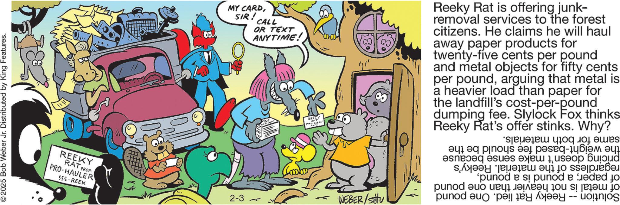 Publication OCR: © 2025 Bob Weber Jr. Distributed by King Features. REEKY RAT PROP PRO HAULER 555-REEK MY CARDSIR! CALL OR TEXT ANYTIME! Reeky Rat is offering junk- removal services to the forest citizens. He claims he will haul away paper products for twenty-five cents per pound and metal objects for fifty cents per poundarguing that metal is a heavier load than paper for the landfill's cost-per-pound dumping fee. Slylock Fox thinks Reeky Rat's offer stinks. Why? 2-3 WEBER/SOU same for both materials. the weight-based fee should be the pricing doesn't make sense because regardless of the material. Reeky's of paper; a pound is a poundof metal is not heavier than one pound Solution-Reeky Rat lied. One pound © 2025 Bob Weber Jr. Distributed by King Features . REEKY RAT PROP PRO HAULER 555 - REEK MY CARDSIR ! CALL OR TEXT ANYTIME ! Reeky Rat is offering junk- removal services to the forest citizens . He claims he will haul away paper products for twenty - five cents per pound and metal objects for fifty cents per poundarguing that metal is a heavier load than paper for the landfill's cost - per - pound dumping fee . Slylock Fox thinks Reeky Rat's offer stinks . Why ? 2-3 WEBER / SOU same for both materials . the weight - based fee should be the pricing doesn't make sense because regardless of the material . Reeky's of paper ; a pound is a poundof metal is not heavier than one pound Solution - Reeky Rat lied . One pound