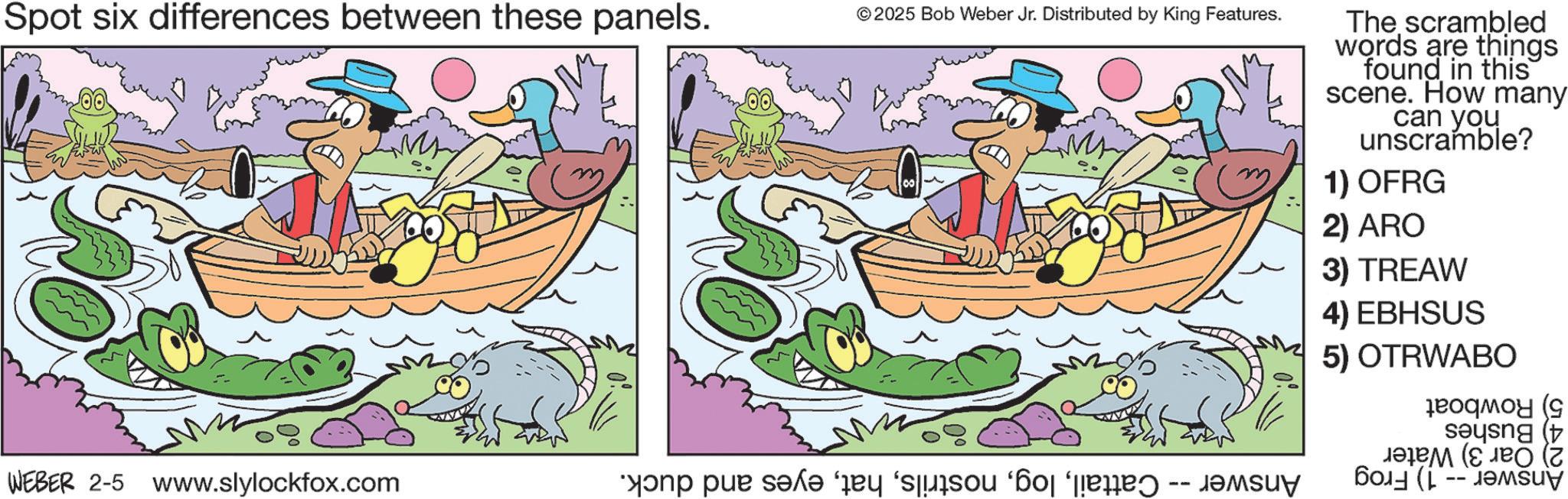 Fictional character OCR: Spot six differences between these panels. m WEBER 2-5 www.slylockfox.com a pa se © 2025 Bob Weber Jr. Distributed by King Features. The scrambled words are things found in this scene. How many can you unscramble? 1) OFRG 2) ARO 3) TREAW 4) EBHSUS 5) OTRWABO ??????? ( sang t ??? (? ? ???? ( -- ??? Spot six differences between these panels . m WEBER 2-5 www.slylockfox.com a pa se © 2025 Bob Weber Jr. Distributed by King Features . The scrambled words are things found in this scene . How many can you unscramble ? 1 ) OFRG 2 ) ARO 3 ) TREAW 4 ) EBHSUS 5 ) OTRWABO ??????? ( sang t ??? ( ? ? ???? ( -- ???