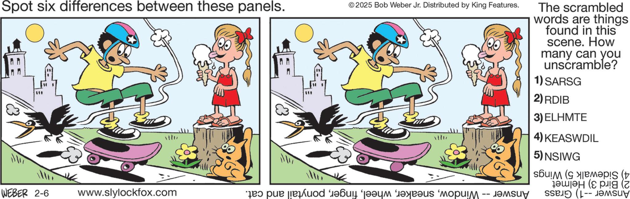 Comic book OCR: Spot six differences between these panels. 111 111 ©2025 Bob Weber Jr. Distributed by King Features. The scrambled words are things found in this scene. How many can you unscramble? 1) SARSG 2) RDIB 3) ELHMTE ttu 4) KEASWDIL 5) NSIWG WEBER 2-6 www.slylockfox.com 40 pue [[euod ‘????? ‘????? ?????? ‘????? ???u? ( ???? (pg (Z sseIÐ (L-- JOMsuy Spot six differences between these panels . 111 111 © 2025 Bob Weber Jr. Distributed by King Features . The scrambled words are things found in this scene . How many can you unscramble ? 1 ) SARSG 2 ) RDIB 3 ) ELHMTE ttu 4 ) KEASWDIL 5 ) NSIWG WEBER 2-6 www.slylockfox.com 40 pue [ [ euod ‘ ????? ‘ ????? ?????? ‘ ????? ??? u ? ( ???? ( pg ( Z sseIÐ ( L-- JOMsuy
