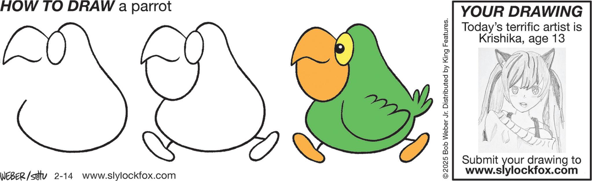 Diagram OCR: HOW TO DRAW a parrot WEBER/sotu 2-14 www.slylockfox.com 2025 Bob Weber Jr. Distributed by King Features. YOUR DRAWING Today's terrific artist is Krishikaage 13 Submit your drawing to www.slylockfox.com HOW TO DRAW a parrot WEBER / sotu 2-14 www.slylockfox.com 2025 Bob Weber Jr. Distributed by King Features . YOUR DRAWING Today's terrific artist is Krishikaage 13 Submit your drawing to www.slylockfox.com