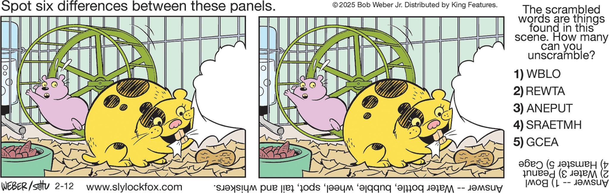 Fictional character OCR: Spot six differences between these panels. ©2025 Bob Weber Jr. Distributed by King Features. WEBER/settu 2-12 www.slylockfox.com sem pa je od ‘jayi gang bang - The scrambled words are things found in this scene. How many can you unscramble? 1) WBLO 2) REWTA 3) ANEPUT 4)SRAETMH 5) GCEA ??? (???? Mog (L Spot six differences between these panels . © 2025 Bob Weber Jr. Distributed by King Features . WEBER / settu 2-12 www.slylockfox.com sem pa je od ‘ jayi gang bang - The scrambled words are things found in this scene . How many can you unscramble ? 1 ) WBLO 2 ) REWTA 3 ) ANEPUT 4 ) SRAETMH 5 ) GCEA ??? ( ???? Mog ( L