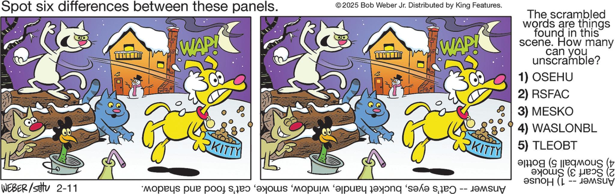 Fictional character OCR: Spot six differences between these panels. © 2025 Bob Weber Jr. Distributed by King Features. WAP! WEBER/settu 2-11 KITTY WAP! KITTY The scrambled words are things found in this scene. How many can you unscramble? 1) OSEHU 2) RSFAC 3) MESKO 4) WASLONBL 5) TLEOBT Answer -- 4) Snowball 5) Bottle 2) Scarf 3) Smoke 1) House Answer Cat's eyescat's food and shadow. Spot six differences between these panels . © 2025 Bob Weber Jr. Distributed by King Features . WAP ! WEBER / settu 2-11 KITTY WAP ! KITTY The scrambled words are things found in this scene . How many can you unscramble ? 1 ) OSEHU 2 ) RSFAC 3 ) MESKO 4 ) WASLONBL 5 ) TLEOBT Answer -- 4 ) Snowball 5 ) Bottle 2 ) Scarf 3 ) Smoke 1 ) House Answer Cat's eyesbucket handlecat's food and shadow .