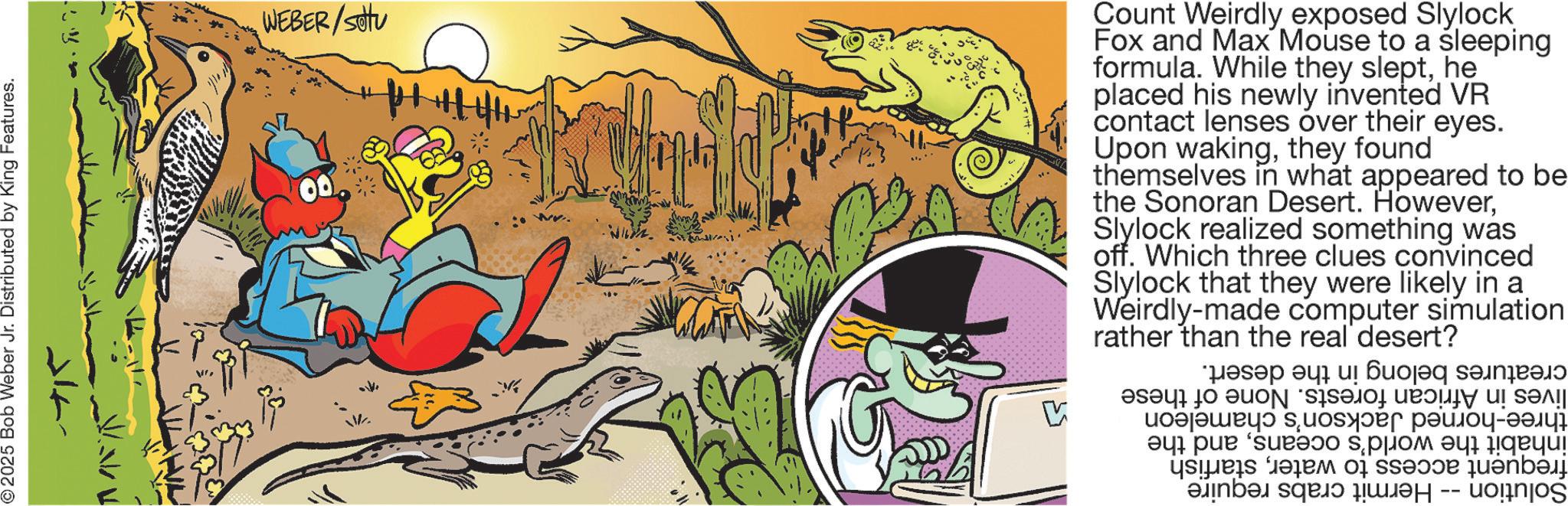 Publication OCR: ©2025 Bob Weber Jr. Distributed by King Features. WEBER/SU 711 V Count Weirdly exposed Slylock Fox and Max Mouse to a sleeping formula. While they slepthe placed his newly invented VR contact lenses over their eyes. Upon wakingthey found themselves in what appeared to be the Sonoran Desert. HoweverSlylock realized something was off. Which three clues convinced Slylock that they were likely in a Weirdly-made computer simulation rather than desert? the real creatures belong in the desert. lives in African forests. None of these three-horned Jackson's chameleon inhabit the world's oceansand the frequent access to waterstarfish Solution -- Hermit crabs require © 2025 Bob Weber Jr. Distributed by King Features . WEBER / SU 711 V Count Weirdly exposed Slylock Fox and Max Mouse to a sleeping formula . While they slepthe placed his newly invented VR contact lenses over their eyes . Upon wakingthey found themselves in what appeared to be the Sonoran Desert . HoweverSlylock realized something was off . Which three clues convinced Slylock that they were likely in a Weirdly - made computer simulation rather than desert ? the real creatures belong in the desert . lives in African forests . None of these three - horned Jackson's chameleon inhabit the world's oceansand the frequent access to waterstarfish Solution -- Hermit crabs require