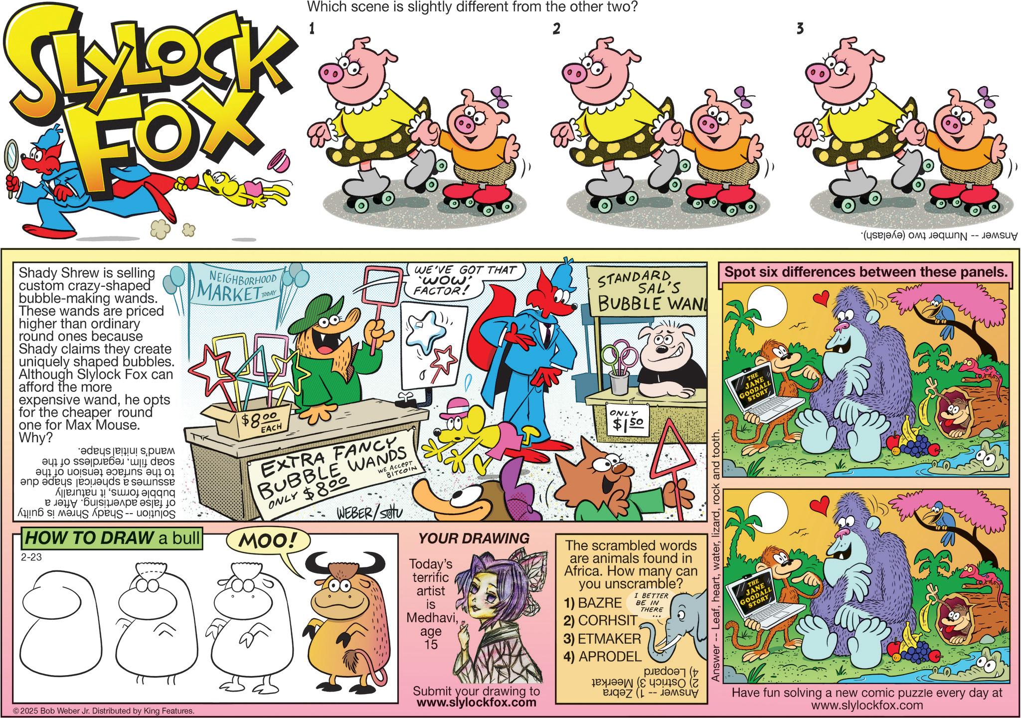 Humour OCR: SLOCK FOX Which scene is slightly different from the other two? 2 3 Shady Shrew is selling custom crazy-shaped bubble-making wands. These wands are priced higher than ordinary round ones because Shady claims they create uniquely shaped bubbles. Although Slylock Fox can afford the more expensive wandhe opts for the cheaper round one for Max Mouse. Why? a to ??? ?????07 and as a be As ???? ??????? ??? ? HOW TO DRAW a bull 2-23 © 2025 Bob Weber Jr. Distributed by King Features. NEIGHBORHOOD MARKET $8.00 EACH MOO! WE'VE GOT THAT 'wow' FACTOR! STANDARD SAL'S BUBBLE WAN ONLY $150 EXTRA FANCY BUBBLE WANDS $800 ONLY We Accept BITCOIN WEBER/SOU YOUR DRAWING Today's terrific artist is Medhaviage 15 Submit your drawing to www.slylockfox.com The scrambled words are animals found in Africa. How many can you unscramble? 1) BAZRE I BETTER 2) CORHSIT 3) ETMAKER 4) APRODEL ??q?? (J BE IN THERE -- ????? Answer -- Leafrock and tooth. (a) a Spot six differences between these panels. THE JANE GOODALL STORY THE JANE GOODALL STORY Have fun solving a new comic puzzle every day at www.slylockfox.com SLOCK FOX Which scene is slightly different from the other two ? 2 3 Shady Shrew is selling custom crazy - shaped bubble - making wands . These wands are priced higher than ordinary round ones because Shady claims they create uniquely shaped bubbles . Although Slylock Fox can afford the more expensive wandhe opts for the cheaper round one for Max Mouse . Why ? a to ??? ?????07 and as a be As ???? ??????? ??? ? HOW TO DRAW a bull 2-23 © 2025 Bob Weber Jr. Distributed by King Features . NEIGHBORHOOD MARKET $ 8.00 EACH MOO ! WE'VE GOT THAT ' wow ' FACTOR ! STANDARD SAL'S BUBBLE WAN ONLY $ 150 EXTRA FANCY BUBBLE WANDS $ 800 ONLY We Accept BITCOIN WEBER / SOU YOUR DRAWING Today's terrific artist is Medhaviage 15 Submit your drawing to www.slylockfox.com The scrambled words are animals found in Africa . How many can you unscramble ? 1 ) BAZRE I BETTER 2 ) CORHSIT 3 ) ETMAKER 4 ) APRODEL ?? q ?? ( J BE IN THERE -- ????? Answer -- Leafrock and tooth . ( a ) a Spot six differences between these panels . THE JANE GOODALL STORY THE JANE GOODALL STORY Have fun solving a new comic puzzle every day at www.slylockfox.com