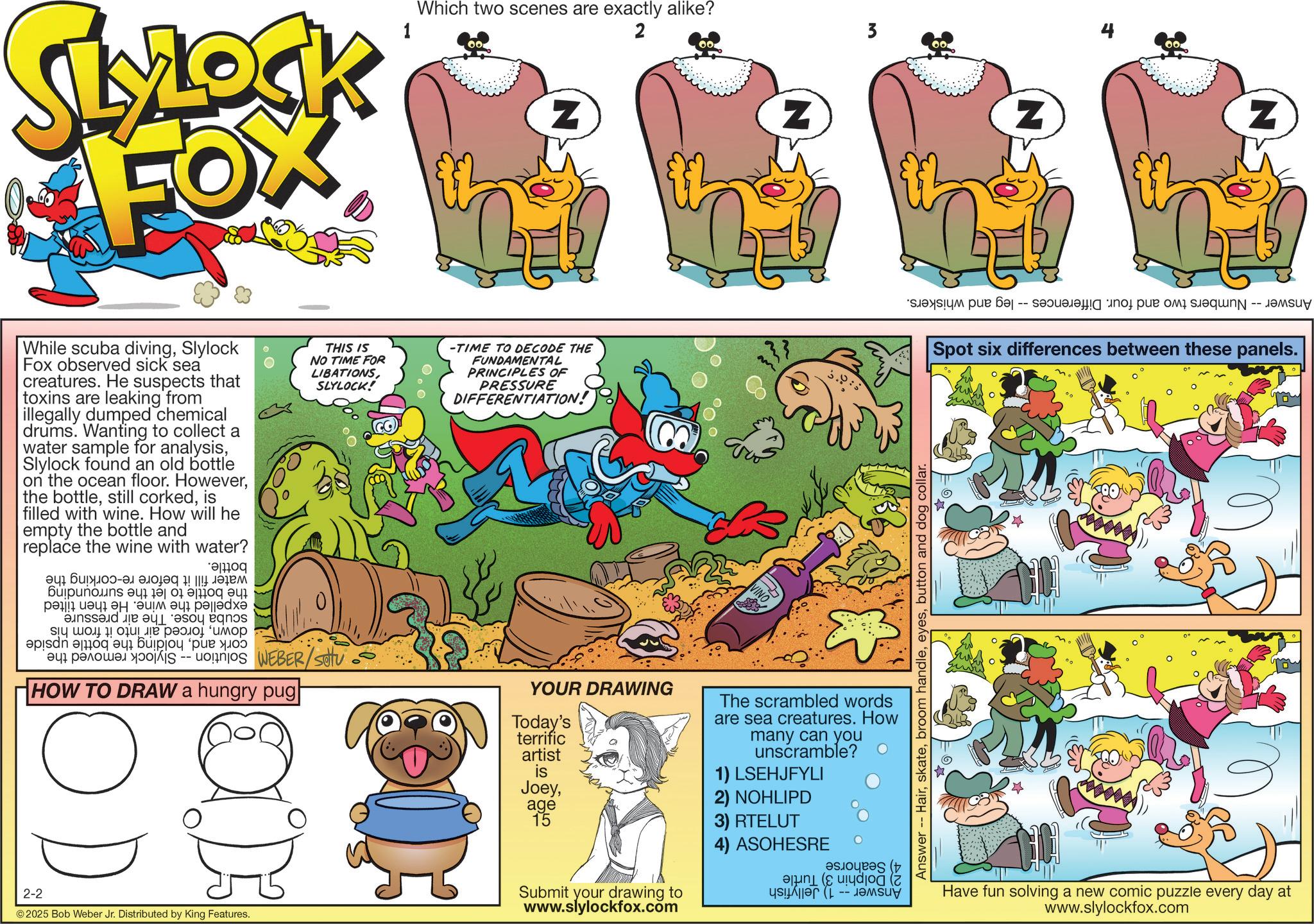 Publication OCR: 2-2 SLYLOCK FOX Which two scenes are exactly alike? 00 Z 2 00 While scuba divingSlylock Fox observed sick sea creatures. He suspects that toxins are leaking from illegally dumped chemical drums. Wanting to collect a water sample for analysisSlylock found an old bottle on the ocean floor. Howeveris filled with wine. How will he empty the bottle and replace the wine with water? ???? ?? ?????-?? ????? ! ||!! ????? ???????? ? ?? 01 ??? ?? ?? ???????? ?? ?????? and be a boy bas 4 ???? !????? ?????? ???? de a b c d ? ??????? -- THIS IS NO TIME FOR LIBATIONSSLYLOCK! WEBER/setu HOW TO DRAW a hungry pug| -TIME TO DECODE THE FUNDAMENTAL PRINCIPLES OF PRESSURE DIFFERENTIATION! © 2025 Bob Weber Jr. Distributed by King Features. Z YOUR DRAWING Today's terrific artist is Joeyage 15 Submit your drawing to www.slylockfox.com The scrambled words are sea creatures. How many can you unscramble? 1) LSEHJFYLI 2) NOHLIPD 3) RTELUT 4) ASOHESRE ???? (: ???dod (7 3 Answer -- Hairbutton and dog collar. Z Z a b c d e f y -- Spot six differences between these panels. Have fun solving a new comic puzzle every day at www.slylockfox.com 2-2 SLYLOCK FOX Which two scenes are exactly alike ? 00 Z 2 00 While scuba divingSlylock Fox observed sick sea creatures . He suspects that toxins are leaking from illegally dumped chemical drums . Wanting to collect a water sample for analysisSlylock found an old bottle on the ocean floor . Howeverthe bottlestill corkedis filled with wine . How will he empty the bottle and replace the wine with water ? ???? ?? ????? - ?? ????? ! || !! ????? ???????? ? ?? 01 ??? ?? ?? ???????? ?? ?????? and be a boy bas 4 ???? ! ????? ?????? ???? de a b c d ? ??????? -- THIS IS NO TIME FOR LIBATIONSSLYLOCK ! WEBER / setu HOW TO DRAW a hungry pug | -TIME TO DECODE THE FUNDAMENTAL PRINCIPLES OF PRESSURE DIFFERENTIATION ! © 2025 Bob Weber Jr. Distributed by King Features . Z YOUR DRAWING Today's terrific artist is Joeyage 15 Submit your drawing to www.slylockfox.com The scrambled words are sea creatures . How many can you unscramble ? 1 ) LSEHJFYLI 2 ) NOHLIPD 3 ) RTELUT 4 ) ASOHESRE ???? ( : ??? dod ( 7 3 Answer -- Hairbroom handlebutton and dog collar . Z Z a b c d e f y -- Spot six differences between these panels . Have fun solving a new comic puzzle every day at www.slylockfox.com