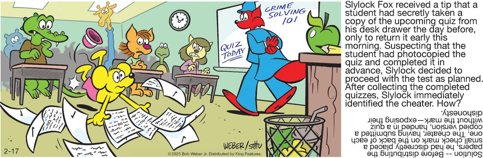 Fiction OCR: .? ? ? WEBER/Sottu 2025 Bob Weber Jr. Distributed by King Features. ?? ?? 2-17 12112 133 57 now 300- n- QUIZ TODAY CRIME SOLVING 101 Slylock Fox received a tip that a student had secretly taken a copy of the upcoming quiz from his desk drawer the day beforeonly to return it early this morning. Suspecting that the student had photocopied the quiz and completed it in advanceSlylock decided to proceed with the test as planned. After collecting the completed quizzesSlylock immediately identified the cheater. How? Solution without the mark-exposing their copied versionhanded in a quiz one. The cheaterhaving submitted a small check mark on the back of each papershe had discreetly placed a Before distributing the dishonesty. .? ? ? WEBER / Sottu 2025 Bob Weber Jr. Distributed by King Features . ?? ?? 2-17 12112 133 57 now 300- n- QUIZ TODAY CRIME SOLVING 101 Slylock Fox received a tip that a student had secretly taken a copy of the upcoming quiz from his desk drawer the day beforeonly to return it early this morning . Suspecting that the student had photocopied the quiz and completed it in advanceSlylock decided to proceed with the test as planned . After collecting the completed quizzesSlylock immediately identified the cheater . How ? Solution without the mark - exposing their copied versionhanded in a quiz one . The cheaterhaving submitted a small check mark on the back of each papershe had discreetly placed a Before distributing the dishonesty .