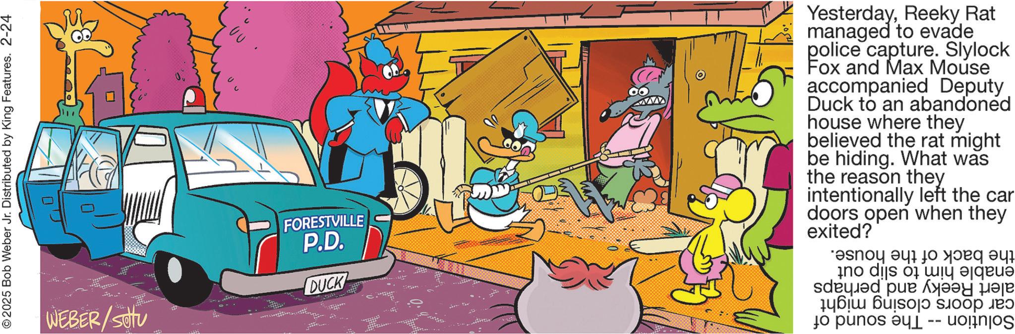 Publication OCR: © 2025 Bob Weber Jr. Distributed by King Features. 2-24 WEBER/setu ?? FORESTVILLE P.D. DUCK YesterdayReeky Rat managed to evade police capture. Slylock Fox and Max Mouse accompanied Deputy Duck to an abandoned house where they believed the rat might be hiding. What was the reason they intentionally left the car doors open when they exited? ?snoy 9417 no dis own to pin ?? ??? © 2025 Bob Weber Jr. Distributed by King Features . 2-24 WEBER / setu ?? FORESTVILLE P.D. DUCK YesterdayReeky Rat managed to evade police capture . Slylock Fox and Max Mouse accompanied Deputy Duck to an abandoned house where they believed the rat might be hiding . What was the reason they intentionally left the car doors open when they exited ? ?snoy 9417 no dis own to pin ?? ???