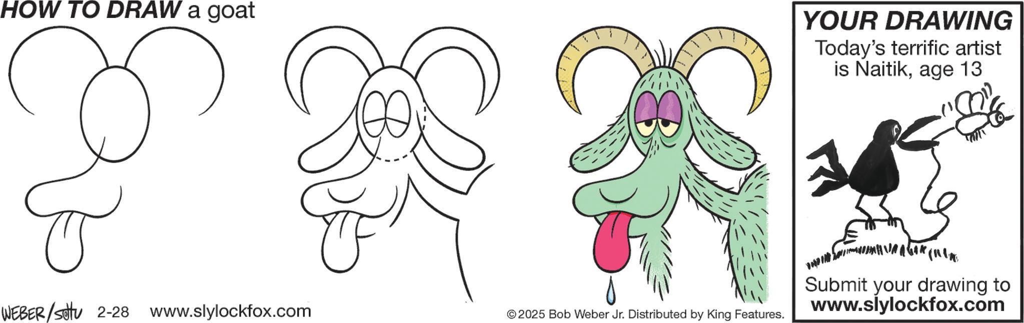 Child art OCR: HOW TO DRAW a goat WEBER/settu 2-28 www.slylockfox.com YOUR DRAWING Today's terrific artist is Naitikage 13 © 2025 Bob Weber Jr. Distributed by King Features. Submit your drawing to www.slylockfox.com HOW TO DRAW a goat WEBER / settu 2-28 www.slylockfox.com YOUR DRAWING Today's terrific artist is Naitikage 13 © 2025 Bob Weber Jr. Distributed by King Features . Submit your drawing to www.slylockfox.com