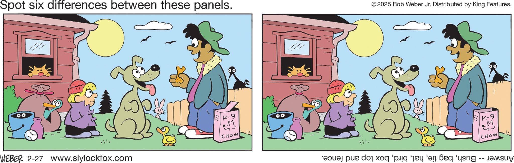 Canidae OCR: Spot six differences between these panels. © 2025 Bob Weber Jr. Distributed by King Features. K-9 4 CHOW WEBER 2-27 www.slylockfox.com CHOW “?u pur dog for pig a fi feq ‘ying -- Spot six differences between these panels . © 2025 Bob Weber Jr. Distributed by King Features . K - 9 4 CHOW WEBER 2-27 www.slylockfox.com CHOW “ ?u pur dog for pig a fi feq ‘ ying --