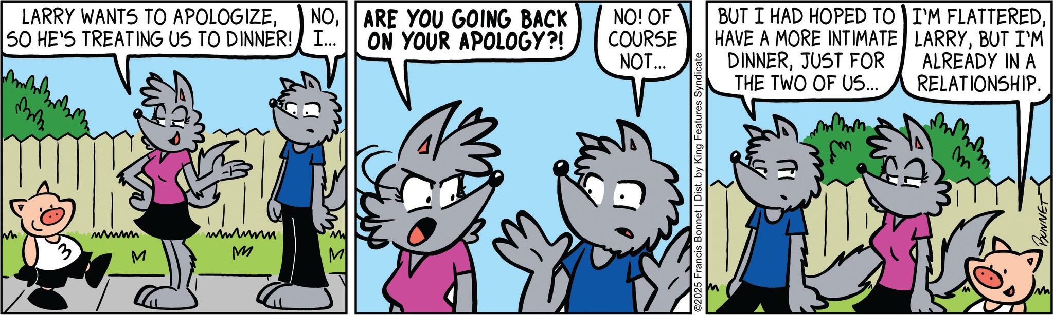 Comics OCR: LARRY WANTS TO APOLOGIZE50 HE'S TREATING US TO DINNER! I... www M M NOARE YOU GOING BACK ON YOUR APOLOGY?! NO! OF COURSE NOT... ©2025 Francis Bonnet | Dist. by King Features Syndicate BUT I HAD HOPED TO HAVE A MORE INTIMATE DINNERJUST FOR THE TWO OF US... I'M FLATTEREDBUT I'M ALREADY IN A RELATIONSHIP. m m BUNNET M LARRY WANTS TO APOLOGIZE50 HE'S TREATING US TO DINNER ! I ... www M M NOARE YOU GOING BACK ON YOUR APOLOGY ?! NO ! OF COURSE NOT ... © 2025 Francis Bonnet | Dist . by King Features Syndicate BUT I HAD HOPED TO HAVE A MORE INTIMATE DINNERJUST FOR THE TWO OF US ... I'M FLATTEREDBUT I'M ALREADY IN A RELATIONSHIP . m m BUNNET M