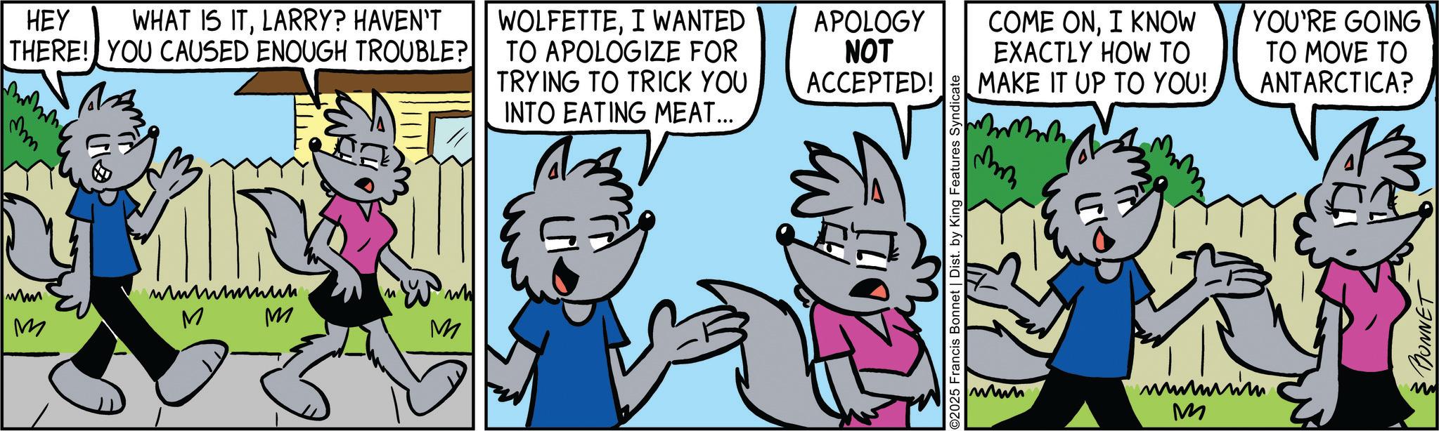 Comics OCR: HEY WHAT IS ITLARRY? HAVEN'T THERE! YOU CAUSED ENOUGH TROUBLE? WOLFETTEI WANTED TO APOLOGIZE FOR TRYING TO TRICK YOU INTO EATING MEAT... APOLOGY NOT ACCEPTED! mm www M ????????? M M M M ?? 2025 Francis Bonnet | Dist. by King Features Syndicate COME ONI KNOW EXACTLY HOW TO MAKE IT UP TO YOU! www wwwm M YOU'RE GOING TO MOVE TO ANTARCTICA? MONNET HEY WHAT IS ITLARRY ? HAVEN'T THERE ! YOU CAUSED ENOUGH TROUBLE ? WOLFETTEI WANTED TO APOLOGIZE FOR TRYING TO TRICK YOU INTO EATING MEAT ... APOLOGY NOT ACCEPTED ! mm www M ????????? M M M M ?? 2025 Francis Bonnet | Dist . by King Features Syndicate COME ONI KNOW EXACTLY HOW TO MAKE IT UP TO YOU ! www wwwm M YOU'RE GOING TO MOVE TO ANTARCTICA ? MONNET
