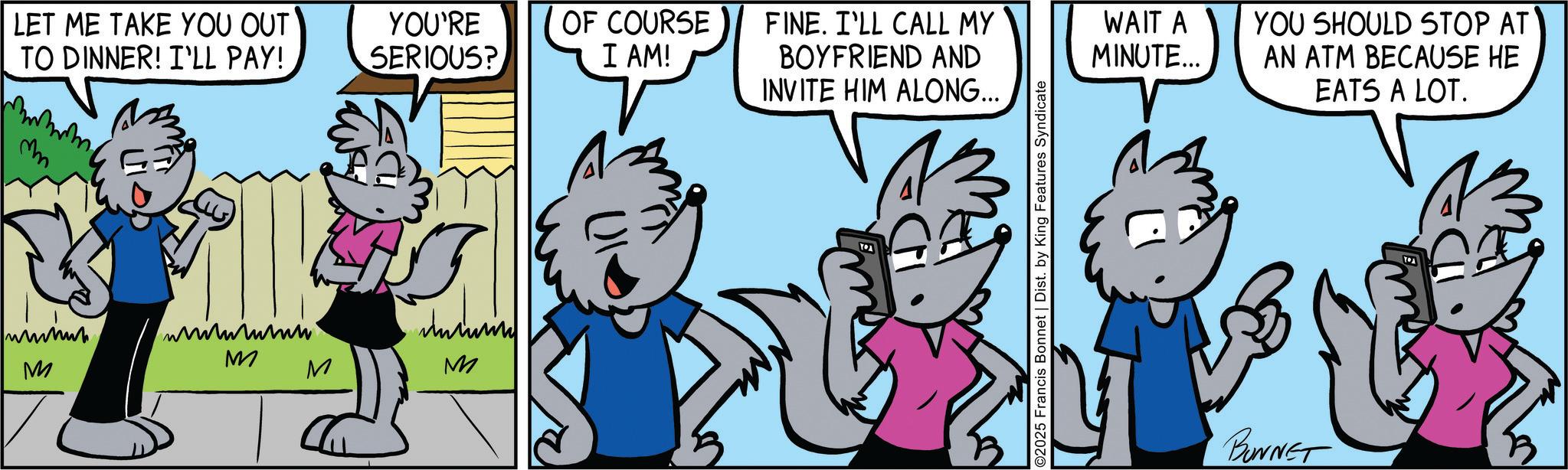 Happiness OCR: LET ME TAKE YOU OUT TO DINNER! I'LL PAY! YOU'RE SERIOUS? ? M M M M OF COURSE I AM! FINE. I'LL CALL MY BOYFRIEND AND INVITE HIM ALONG... WAIT A MINUTE... A ©2025 Francis Bonnet | Dist. by King Features Syndicate YOU SHOULD STOP AT AN ATM BECAUSE HE EATS A LOT. BONNET LET ME TAKE YOU OUT TO DINNER ! I'LL PAY ! YOU'RE SERIOUS ? ? M M M M OF COURSE I AM ! FINE . I'LL CALL MY BOYFRIEND AND INVITE HIM ALONG ... WAIT A MINUTE ... A © 2025 Francis Bonnet | Dist . by King Features Syndicate YOU SHOULD STOP AT AN ATM BECAUSE HE EATS A LOT . BONNET