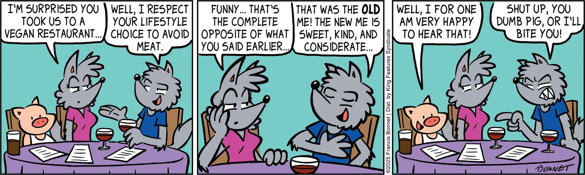 Comic book OCR: I'M SURPRISED YOU TOOK US TO A WELLI RESPECT YOUR LIFESTYLE VEGAN RESTAURANT... CHOICE TO AVOID MEAT. FUNNY... THAT'S THE COMPLETE OPPOSITE OF WHAT YOU SAID EARLIER... THAT WAS THE OLD ME! THE NEW ME IS SWEETAND CONSIDERATE... ??? ©2025 Francis Bonnet | Dist. by King Features Syndicate WELLI FOR ONE AM VERY HAPPY TO HEAR THAT! SHUT UPYOU DUMB PIGOR I'LL BITE YOU! S BONNET I'M SURPRISED YOU TOOK US TO A WELLI RESPECT YOUR LIFESTYLE VEGAN RESTAURANT ... CHOICE TO AVOID MEAT . FUNNY ... THAT'S THE COMPLETE OPPOSITE OF WHAT YOU SAID EARLIER ... THAT WAS THE OLD ME ! THE NEW ME IS SWEETAND CONSIDERATE ... ??? © 2025 Francis Bonnet | Dist . by King Features Syndicate WELLI FOR ONE AM VERY HAPPY TO HEAR THAT ! SHUT UPYOU DUMB PIGOR I'LL BITE YOU ! S BONNET