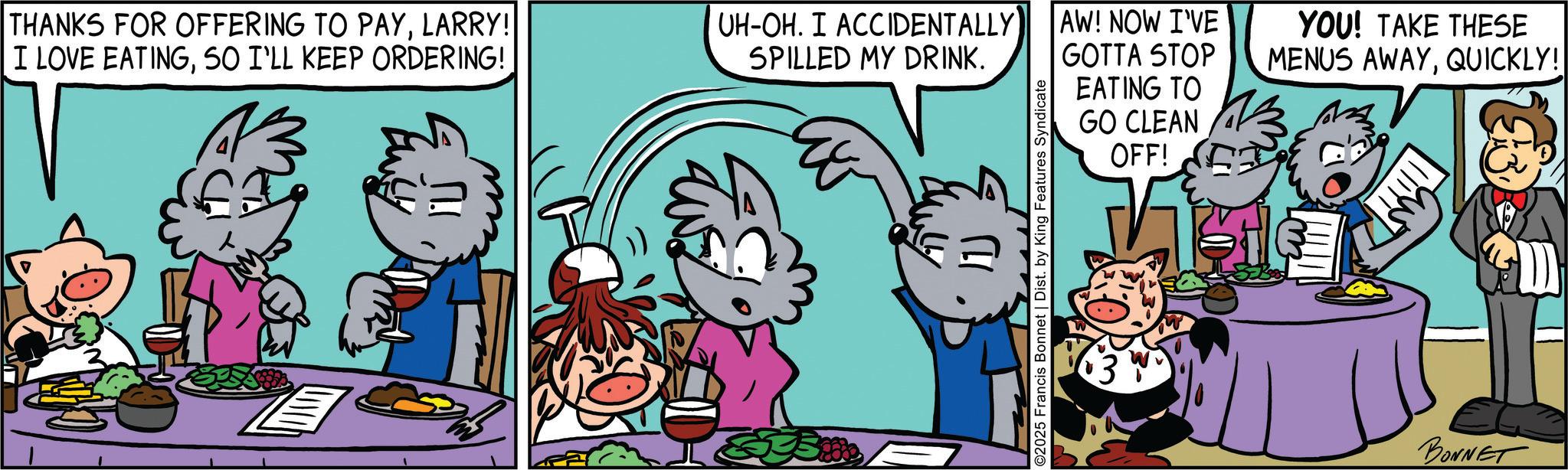 Happiness OCR: THANKS FOR OFFERING TO PAYLARRY! I LOVE EATINGSO I'LL KEEP ORDERING! UH-OH. I ACCIDENTALLY SPILLED MY DRINK. 1) ©2025 Francis Bonnet | Dist. by King Features Syndicate AW! NOW I'VE GOTTA STOP EATING TO GO CLEAN OFF! YOU! TAKE THESE MENUS AWAYQUICKLY! BONNET GD THANKS FOR OFFERING TO PAYLARRY ! I LOVE EATINGSO I'LL KEEP ORDERING ! UH - OH . I ACCIDENTALLY SPILLED MY DRINK . 1 ) © 2025 Francis Bonnet | Dist . by King Features Syndicate AW ! NOW I'VE GOTTA STOP EATING TO GO CLEAN OFF ! YOU ! TAKE THESE MENUS AWAYQUICKLY ! BONNET GD