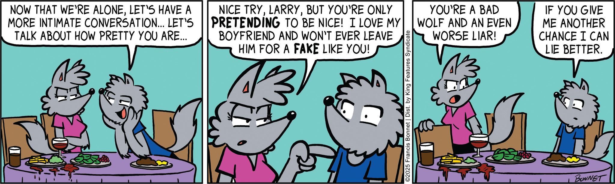 Comic book OCR: NOW THAT WE'RE ALONELET'S HAVE A MORE INTIMATE CONVERSATION... LET'S TALK ABOUT HOW PRETTY YOU ARE... NICE TRYBUT YOU'RE ONLY PRETENDING TO BE NICE! I LOVE MY BOYFRIEND AND WON'T EVER LEAVE HIM FOR A FAKE LIKE YOU! 13 ©2025 Francis Bonnet | Dist. by King Features Syndicate YOU'RE A BAD WOLF AND AN EVEN WORSE LIAR! IF YOU GIVE ME ANOTHER CHANCE I CAN LIE BETTER. BONNET NOW THAT WE'RE ALONELET'S HAVE A MORE INTIMATE CONVERSATION ... LET'S TALK ABOUT HOW PRETTY YOU ARE ... NICE TRYBUT YOU'RE ONLY PRETENDING TO BE NICE ! I LOVE MY BOYFRIEND AND WON'T EVER LEAVE HIM FOR A FAKE LIKE YOU ! 13 © 2025 Francis Bonnet | Dist . by King Features Syndicate YOU'RE A BAD WOLF AND AN EVEN WORSE LIAR ! IF YOU GIVE ME ANOTHER CHANCE I CAN LIE BETTER . BONNET