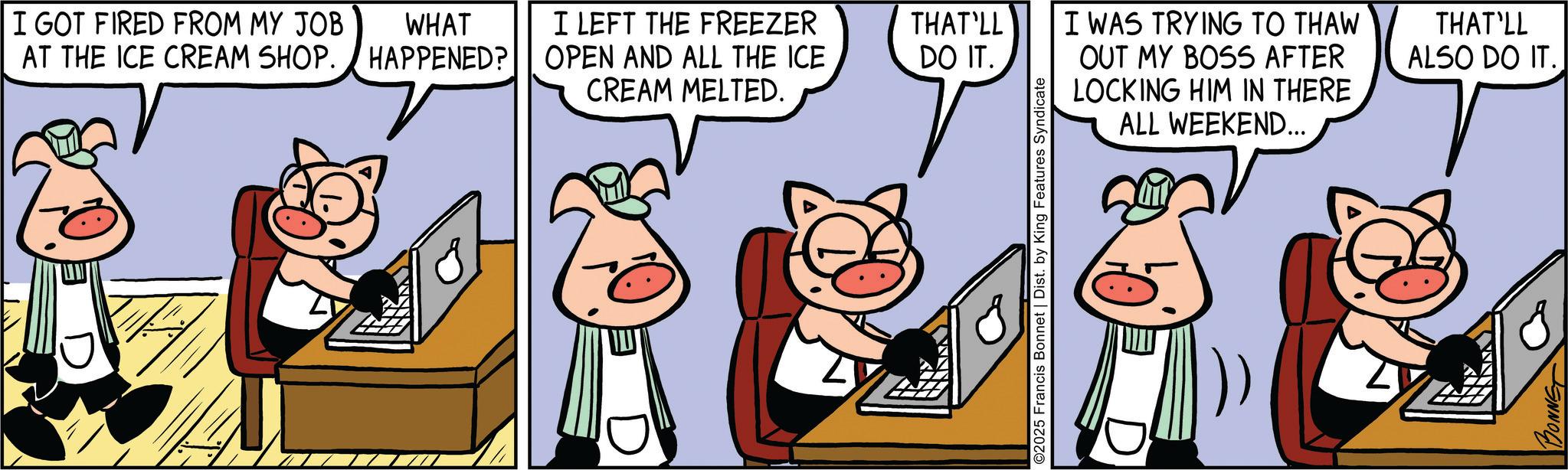 Fictional character OCR: I GOT FIRED FROM MY JOB AT THE ICE CREAM SHOP. WHAT HAPPENED? I LEFT THE FREEZER OPEN AND ALL THE ICE CREAM MELTED. THAT'LL DO IT. I WAS TRYING TO THAW OUT MY BOSS AFTER LOCKING HIM IN THERE THAT'LL ALSO DO IT. ©2025 Francis Bonnet | Dist. by King Features Syndicate ALL WEEKEND... BONNE I GOT FIRED FROM MY JOB AT THE ICE CREAM SHOP . WHAT HAPPENED ? I LEFT THE FREEZER OPEN AND ALL THE ICE CREAM MELTED . THAT'LL DO IT . I WAS TRYING TO THAW OUT MY BOSS AFTER LOCKING HIM IN THERE THAT'LL ALSO DO IT . © 2025 Francis Bonnet | Dist . by King Features Syndicate ALL WEEKEND ... BONNE