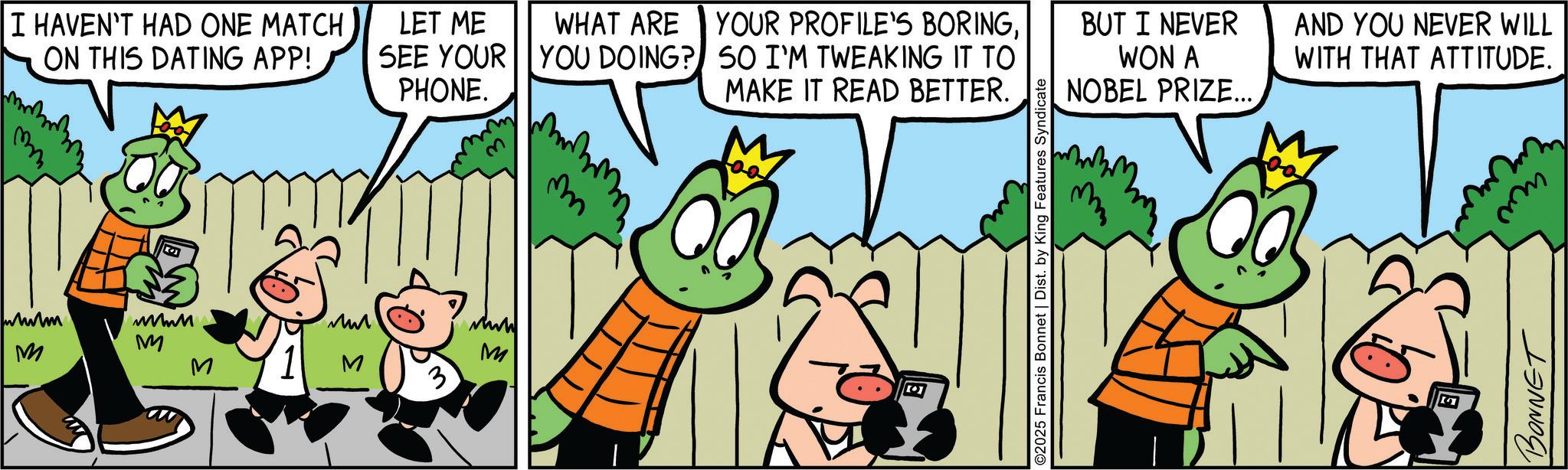Animation OCR: I HAVEN'T HAD ONE MATCH ON THIS DATING APP! LET ME WHAT ARE SEE YOUR YOU DOING? PHONE. mm wwwm wwwM ??? www M M M M M 3 m YOUR PROFILE'S BORINGSO I'M TWEAKING IT TO MAKE IT READ BETTER. BUT I NEVER AND YOU NEVER WILL WON A NOBEL PRIZE... WITH THAT ATTITUDE. O2025 Francis Bonnet | Dist. by King Features Syndicate www BONNET I HAVEN'T HAD ONE MATCH ON THIS DATING APP ! LET ME WHAT ARE SEE YOUR YOU DOING ? PHONE . mm wwwm wwwM ??? www M M M M M 3 m YOUR PROFILE'S BORINGSO I'M TWEAKING IT TO MAKE IT READ BETTER . BUT I NEVER AND YOU NEVER WILL WON A NOBEL PRIZE ... WITH THAT ATTITUDE . O2025 Francis Bonnet | Dist . by King Features Syndicate www BONNET