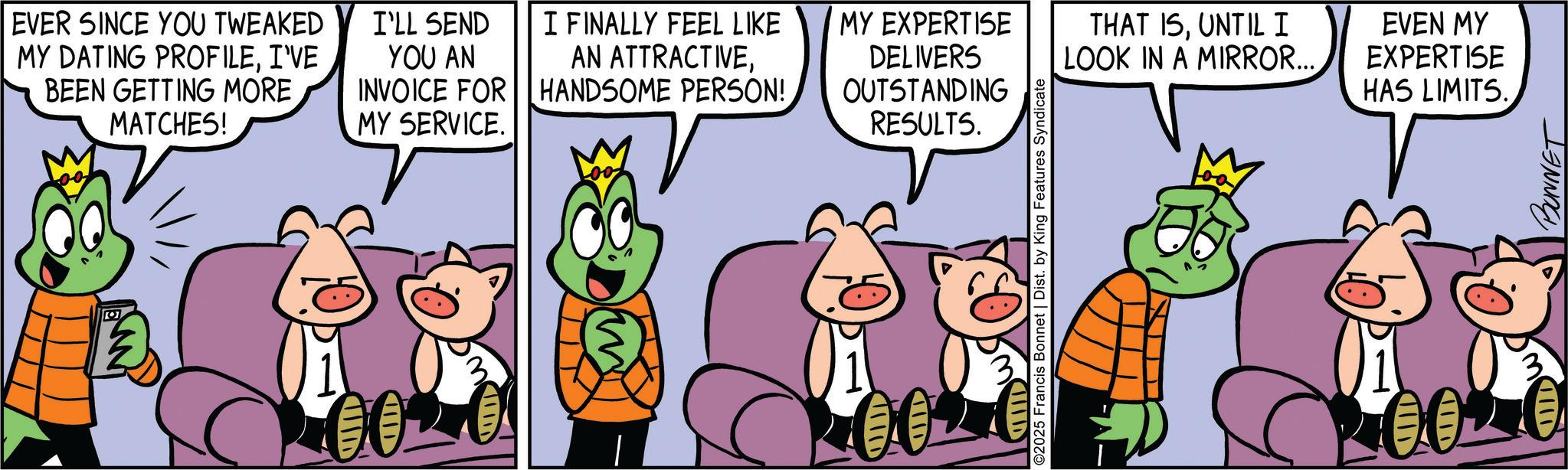 Fiction OCR: EVER SINCE YOU TWEAKED MY DATING PROFILEI'VE BEEN GETTING MORE MATCHES! ? 00 I'LL SEND YOU AN INVOICE FOR MY SERVICE. I FINALLY FEEL LIKE MY EXPERTISE AN ATTRACTIVEHANDSOME PERSON! DELIVERS OUTSTANDING RESULTS. CIIID ID ©2025 Francis Bonnet | Dist. by King Features Syndicate D THAT ISUNTIL I LOOK IN A MIRROR... EVEN MY EXPERTISE HAS LIMITS. 0020 BONNET EVER SINCE YOU TWEAKED MY DATING PROFILEI'VE BEEN GETTING MORE MATCHES ! ? 00 I'LL SEND YOU AN INVOICE FOR MY SERVICE . I FINALLY FEEL LIKE MY EXPERTISE AN ATTRACTIVEHANDSOME PERSON ! DELIVERS OUTSTANDING RESULTS . CIIID ID © 2025 Francis Bonnet | Dist . by King Features Syndicate D THAT ISUNTIL I LOOK IN A MIRROR ... EVEN MY EXPERTISE HAS LIMITS . 0020 BONNET