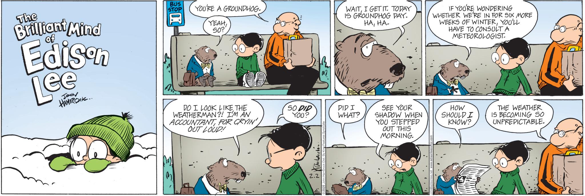 Publication OCR: The Brilliant Mind of Edison Lee JOHN HAMBROCK.. BUS STOP I YOU'RE A GROUNDHOG YEAH50? DO I LOOK LIKE THE WEATHERMAN?! I'M AN ACCOUNTANTFOR CRYIN' OUT LOUD! M ? WAITI GET IT TODAY IS GROUNDHOG DAY. HAHA- IF YOU'RE WONDERING WHETHER WE'RE IN FOR SIX MORE WEEKS OF WINTERYOU'LL HAVE TO CONSULT A METEOROLOGIST. 0 SO DID YOU? DID I WHAT? SEE YOUR SHADOW WHEN YOU STEPPED HOW SHOULD I KNOW? 2.2 OUT THIS MORNING. THE WEATHER IS BECOMING SO UNPREDICTABLE. The Brilliant Mind of Edison Lee JOHN HAMBROCK .. BUS STOP I YOU'RE A GROUNDHOG YEAH50 ? DO I LOOK LIKE THE WEATHERMAN ?! I'M AN ACCOUNTANTFOR CRYIN ' OUT LOUD ! M ? WAITI GET IT TODAY IS GROUNDHOG DAY . HAHA- IF YOU'RE WONDERING WHETHER WE'RE IN FOR SIX MORE WEEKS OF WINTERYOU'LL HAVE TO CONSULT A METEOROLOGIST . 0 SO DID YOU ? DID I WHAT ? SEE YOUR SHADOW WHEN YOU STEPPED HOW SHOULD I KNOW ? 2.2 OUT THIS MORNING . THE WEATHER IS BECOMING SO UNPREDICTABLE .