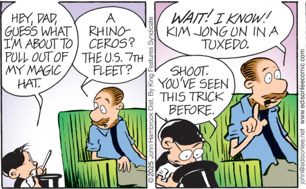 Publication OCR: HEYDAD GUESS WHAT I'M ABOUT TO A RHINO- PULL OUT OF MY MAGIC HAT CEROS? THE U.S. 7TH FLEET? O2025 John Hambrock Dist. By King Features Syndicate WAIT! I KNOW! KIM JONG UN IN A TUXEDO. SHOOT. YOU'VE SEEN THIS TRICK BEFORE. john@edisonlee.net www.edisonleecomic.com HEYDAD GUESS WHAT I'M ABOUT TO A RHINO- PULL OUT OF MY MAGIC HAT CEROS ? THE U.S. 7TH FLEET ? O2025 John Hambrock Dist . By King Features Syndicate WAIT ! I KNOW ! KIM JONG UN IN A TUXEDO . SHOOT . YOU'VE SEEN THIS TRICK BEFORE . john@edisonlee.net www.edisonleecomic.com
