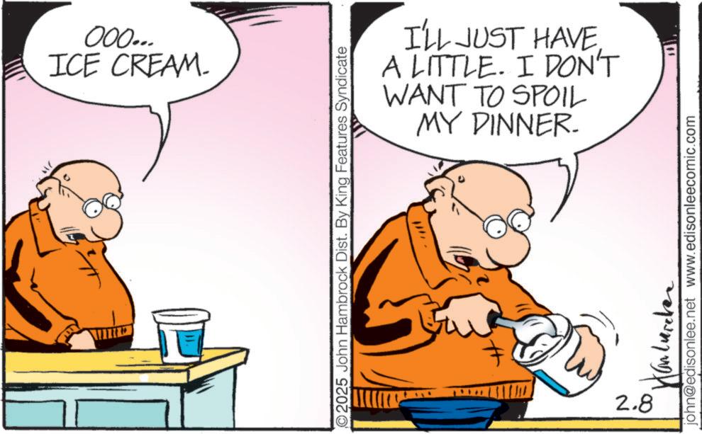 Comics OCR: 000... ICE CREAM. I'LL JUST HAVE A LITTLE. I DON'T WANT TO SPOIL MY DINNER. O2025 John Hambrock Dist. By King Features Syndicate 11/11 2.8 john@edisonlee.net www.edisonleecomic.com 000 ... ICE CREAM . I'LL JUST HAVE A LITTLE . I DON'T WANT TO SPOIL MY DINNER . O2025 John Hambrock Dist . By King Features Syndicate 11/11 2.8 john@edisonlee.net www.edisonleecomic.com