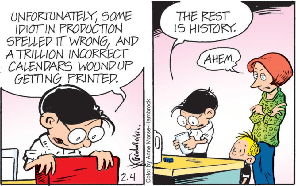 Pleased OCR: UNFORTUNATELYSOME IDIOT IN PRODUCTION SPELLED IT WRONGAND A TRILLION INCORRECT CALENDARS WOUND UP GETTING PRINTED. THE REST IS HISTORY. AHEM. Color by Anne Morse-Hambrock ???? 2.4 ANT UNFORTUNATELYSOME IDIOT IN PRODUCTION SPELLED IT WRONGAND A TRILLION INCORRECT CALENDARS WOUND UP GETTING PRINTED . THE REST IS HISTORY . AHEM . Color by Anne Morse - Hambrock ???? 2.4 ANT