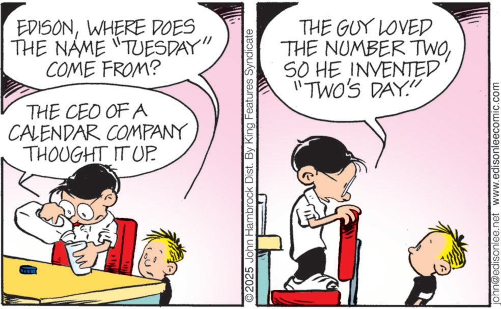Publication OCR: EDISONWHERE DOES THE NAME "TUESDAY" COME FROM? THE CEO OF A CALENDAR COMPANY THOUGHT IT UP. O2025 John Hambrock Dist. By King Features Syndicate THE GUY LOVED THE NUMBER TWOSO HE INVENTED "TWO'S DAY." john@edisonlee.net www.edisonleecomic.com EDISONWHERE DOES THE NAME " TUESDAY " COME FROM ? THE CEO OF A CALENDAR COMPANY THOUGHT IT UP . O2025 John Hambrock Dist . By King Features Syndicate THE GUY LOVED THE NUMBER TWOSO HE INVENTED " TWO'S DAY . " john@edisonlee.net www.edisonleecomic.com