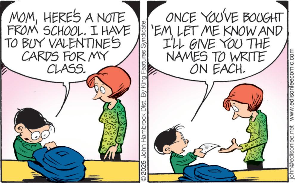 Love OCR: ?? MOMHERE'S A NOTE FROM SCHOOL. I HAVE TO BUY VALENTINE'S CARDS FOR MY CLASS. © 2025 John Hambrock Dist. By King Features Syndicate ONCE YOU'VE BOUGHT 'EM LET ME KNOW AND I'LL GIVE YOU THE NAMES TO WRITE ON EACH. john@edisonlee.net www.edisonleecomic.com ?? MOMHERE'S A NOTE FROM SCHOOL . I HAVE TO BUY VALENTINE'S CARDS FOR MY CLASS . © 2025 John Hambrock Dist . By King Features Syndicate ONCE YOU'VE BOUGHT ' EM LET ME KNOW AND I'LL GIVE YOU THE NAMES TO WRITE ON EACH . john@edisonlee.net www.edisonleecomic.com