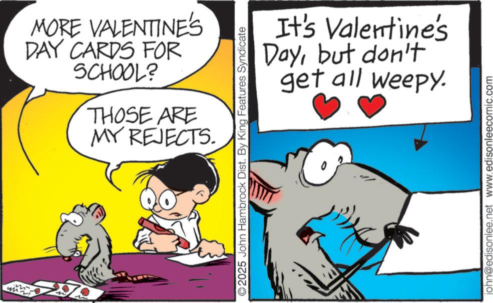 Graphics OCR: th MORE VALENTINE'S DAY CARDS FOR SCHOOL? THOSE ARE MY REJECTS. It's Valentine's Daybut don't get all weepy. O2025 John Hambrock Dist. By King Features Syndicate john@edisonlee.net www.edisonleecomic.com th MORE VALENTINE'S DAY CARDS FOR SCHOOL ? THOSE ARE MY REJECTS . It's Valentine's Daybut don't get all weepy . O2025 John Hambrock Dist . By King Features Syndicate john@edisonlee.net www.edisonleecomic.com
