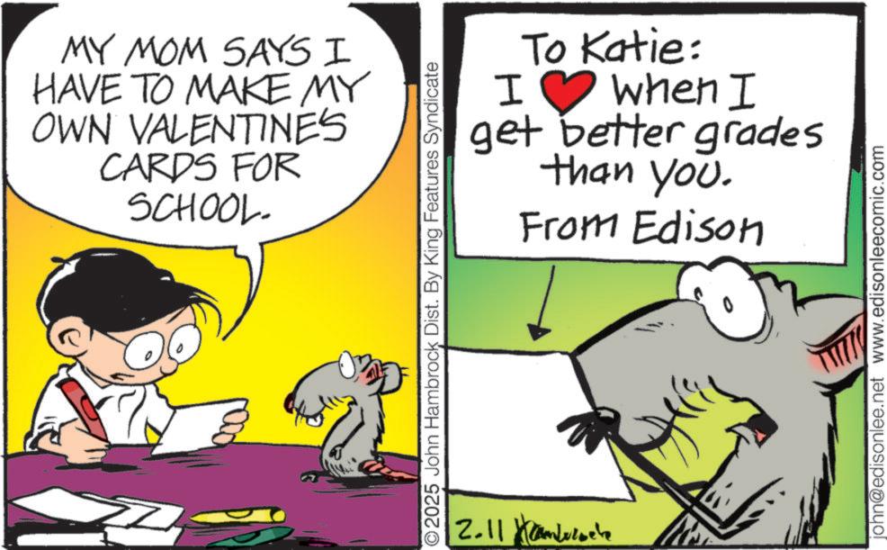 Graphics OCR: MY MOM SAYS I HAVE TO MAKE MY OWN VALENTINE'S CARDS FOR SCHOOL. ? I To Katie: when I get better grades than you. From Edison 2025 John Hambrock Dist. By King Features Syndicate 2.11 john@edisonlee.net www.edisonleecomic.com MY MOM SAYS I HAVE TO MAKE MY OWN VALENTINE'S CARDS FOR SCHOOL . ? I To Katie : when I get better grades than you . From Edison 2025 John Hambrock Dist . By King Features Syndicate 2.11 john@edisonlee.net www.edisonleecomic.com